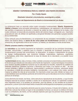 -------------------------------------------------------------------------------------------------------------------------------------

               DISEÑO Y EXPERIENCIA PARA EL HÁBITAT: UNA PUESTA EN ESCENA

                                                    Por: Freddy Zapata

                        Diseñador industrial y de productos, escenógrafo y artista.

                  Profesor del Departamento de Diseño la Universidad de Los Andes.

-------------------------------------------------------------------------------------------------------------------------------------

La conferencia hace un recorrido sobre cuatro conceptos fundamentales: Diseño, Experiencia,
Hábitat y Escena, como principios articuladores, metodológicos, de inspiración y de contexto que
dan sentido a imaginarios de emoción y creación de estilos de vida y tendencia en la moda, y los
cuales conducen al desarrollo de productos dentro del sistema hogar, entregando una importante
propuesta de valor, de utilidad, de significado y otorgando felicidad a las personas o grupos sociales
en su cotidianidad.

Como vehículo para el entendimiento y la comprensión de los conceptos mencionados y su papel
dentro del Sistema Moda, la teoría de las cinco pieles de Hundertwasser permitirá un vínculo
emocional y de significados entre el ser humano, su hábitat y la naturaleza a través de las flores.

Diseño: proceso creativo e inspiración

La naturaleza es una fuente importante de inspiración y emulación de sus principios funcionales,
formales, estructurales y estéticos para la creación y desarrollo de novedosos productos. Su
fundamentación proviene del conocimiento, la observación, el análisis e interpretación de grupos
de trabajo multidisciplinarios, que involucran biólogos, matemáticos, ingenieros, arquitectos
y diseñadores, entre otros, dependiendo la base de estudio de la naturaleza y su posible futura
aplicación.

“La biomímesis (de bio, vida y mimesis, imitar), también conocida como biomimética o biomimetismo,
es la ciencia que estudia a la naturaleza como fuente de inspiración, nuevas tecnologías innovadoras
para resolver aquellos problemas humanos que la naturaleza ha resuelto, mediante los modelos de
sistemas (mecánica), procesos (química) y elementos que imitan o se inspiran en ella”1 , de esta
manera entender y aplicar a situaciones, oportunidades o problemas humanos, soluciones desde
la naturaleza a través de principios biológicos, biomateriales, o de cualquier otra índole, permite
mejorar la calidad de vida de la humanidad. Es importante anotar que este método se basa en la
sustentabilidad socio-económica; partiendo del fundamento que la naturaleza es el único modelo que
perdura en el tiempo.

Como elemento de estudio, las flores, como estructuras reproductivas de las plantas, y cuya función
biológica esencial es producir semillas a través de la reproducción sexual, no solamente cumplen
esta importante tarea, si no también se convierten, para las plantas, en las semillas de la próxima
generación, y sirven como el principal medio a través del cual las especies se perpetúan y se propagan.

Las flores han sido un importante elemento para los seres humanos. A través de la historia y de las
diferentes culturas han tenido un lugar en las sociedades humanas, ya sea por su belleza intrínseca
o por su simbolismo. De hecho, se han cultivado especies para que nos provean flores desde hace

©1]	     www.biomimicry .com
 