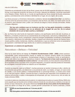 más de 5.000 años.

Colombia es considerado el país de las flores, posee más de 50.000 especies de todos los colores y
formas, es el segundo productor de flores en el mundo, después de Holanda, y el primer exportador
a los Estados Unidos. Dentro de un mundo de significados las flores evocan al mundo emociones,
gestos y connotaciones como símbolo e identidad de un lugar, de una región, de un país.

Las flores provocan un fenómeno interesante y cotidiano, llamado la cultura de la flor2, se orienta a
la forma como las personas actúan y se comportan ante las flores, las utiliza, las hacen parte viva de
su entorno, para expresar amor y dolor; son vehículo de alegría o fervor durante carnavales, fiestas
y rituales religiosos.

       “No hay acto cotidiano que no involucre una flor; no hay gesto doméstico o sublime,
       intelectual o mundano, que no se alimente de la imagen de una flor. Es la cultura
       alrededor de la cual se tejen sueños y realidades”3

Así, las flores han sido fuente de inspiración creativa y de significados dentro del arte, la pintura, la
literatura, y el diseño a través de sus características de configuración, estructura y ordenamiento. De
esta manera el color, forma, composición y texturas entregan posibilidades novedosas y transferibles
a la creación y fabricación de materiales, textiles y objetos que referencian épocas de manera física,
visual y gráfica, estilos, tendencias, diseños y diseñadores, y que se conforman como un ecosistema
de expresión e identidad del hogar dentro de un sistema considerado moda.

Experiencia: un sistema de significados

Naturaleza + Belleza = Felicidad
Esta fue la visión teórica de trabajo de Friedrich Hundertwasser (1928 – 2000), artista austriaco-
neozelandés, quien tempranamente orientó su trabajo de creación artística desde una profunda
reflexión y amor por la naturaleza. Hundertwasser propone el naturalismo frente al racionalismo,
el cual este último trae desde la arquitectura moderna “la tiranía de la línea recta causante de la
uniformización y la fealdad de nuestro entorno”, de esta manera, la única solución a los problemas
de la sociedad actual, es el arte como una parte integrante, y la opción naturista predica la necesidad
de una higiene moral del hombre en relación con la naturaleza.4

Cuando se pregunta ¿qué es la Moda?, muchas personas se sienten inmersas en ella, o dentro de
los productos que genera, y la relacionan a una prenda de vestir, a un objeto, un lugar, un nuevo corte
de cabello, a una acción política o medioambiental de un personaje famoso. Lo creído como moda
no es más que lugares, objetos, maneras de hacer y creencias que responden a los resultados de un
sistema estructurado y sujeto a interespacios de temporada, por eso, nunca se es, sino se está, de
moda (Jimenez 2008).

La moda no debe ser entendida como lo externo, lo material que envuelve un cuerpo (König, 2002) sino
como aquello que se levanta como símbolo cultural a través de una estructura o sistema, y es aquí en
donde se hace interesante y de ayuda referenciar la teoría de las cinco pieles de Hundertwasser,
quien las define a lo largo de su obra, y puede permitir comprender de manera ordenada y desde
[2]	   tomado de www.florescolombia.net 17 de enero de 2011
[3]	   Ibid
[4]	   http://www.galeon.com/conchantron/hundertwasser.htm tomado el 18 de enero de 2012
 