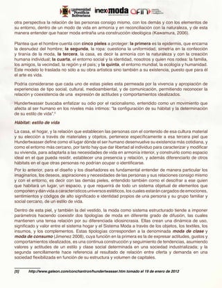 otra perspectiva la relación de las personas consigo mismo, con los demás y con los elementos de
su entorno, dentro de un modo de vida en armonía y en reconciliación con la naturaleza, y de esta
manera entender que hacer moda entraña una construcción ideológica (Kawamura, 2006).

Plantea que el hombre cuenta con cinco pieles a proteger: la primera es la epidermis, que encarna
la desnudez del hombre; la segunda, la ropa: cuestiona la uniformidad, simetría en la confección
y tiranía de la moda, la tercera, la casa, es decir la armonía con la naturaleza y con la creación
humana individual; la cuarta, el entorno social y la identidad, nosotros y quien nos rodea: la familia,
los amigos, la vecindad, la región y el país; y la quinta, el entorno mundial, la ecología y humanidad.
Este modelo lo traslada no sólo a su obra artística sino también a su existencia, puesto que para él
el arte es vida.

Podría considerarse que cada uno de estas pieles esta permeada por la vivencia y apropiación de
experiencias de tipo social, cultural, medioambiental, y de comunicación, permitiendo reconocer la
relación y coexistencia de una expresión de actitudes y comportamientos idealizados.

Hundertwasser buscaba enfatizar su odio por el racionalismo, entendido como un movimiento que
afecta al ser humano en los niveles más íntimos: “la configuración de su hábitat y la determinación
de su estilo de vida”.5

Hábitat: estilo de vida

La casa, el hogar, y la relación que establecen las personas con el contenido de esa cultura material
y su elección a través de materiales y objetos, pertenece específicamente a esa tercera piel que
Hundertwasser define como el lugar dónde el ser humano desenvuelve su existencia más cotidiana, y
como el entorno más cercano, por tanto hay que dar libertad al individuo para caracterizar y modificar
su vivienda, para adaptarla a las necesidades de vida en armonía interior, y construirlo como espacio
ideal en el que pueda residir, establecer una presencia y relación, y además diferenciarlo de otros
hábitats en el que otras personas no podrían ocupar o identificarse.
Por lo anterior, para el diseño y los diseñadores es fundamental entender de manera particular los
imaginarios, los deseos, aspiraciones y necesidades de las personas y sus relaciones consigo mismo
y con el entorno, es decir con las demás pieles, entendido también como el descifrar a ese quien
que habitará un lugar, un espacio, y que requerirá de todo un sistema objetual de elementos que
componen y dan vida a característicos universos estéticos, los cuales estarán cargados de emociones,
sentimientos y códigos de alto significado e identidad propios de una persona y su grupo familiar y
social cercano, de un estilo de vida.

Dentro de esta piel, y también la del vestido, la moda como sistema estructurado tiende a imponer
parámetros haciendo coexistir dos tipologías de moda en diferente grado de difusión, las cuales
mantienen una tensa relación por su diferenciada idiosincrasia. Ellas crean una dinámica de uso,
significado y valor entre el sistema hogar y el Sistema Moda a través de los objetos, los textiles, los
insumos, y los complementos. Estas tipologías corresponden a la denominada moda de clase y
moda de consumo (Jimenez 2008), cuya función en la primera es la de expresar actitudes, gustos y
comportamientos idealizados, es una continua construcción y seguimiento de tendencias, asumiendo
valores y actitudes de un estilo y clase social determinada en una sociedad industrializada; y la
segunda sencillamente hace referencia al resultado de relación entre oferta y demanda en una
sociedad flexibilizada en función de su estructura y volumen de capitales.


[5]	   http://www.galeon.com/conchantron/hundertwasser.htm tomado el 19 de enero de 2012
 