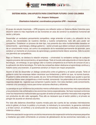 -------------------------------------------------------------------------------------------------------------------------------------

         SISTEMA MODA, UNA APUESTA PARA CONSTRUIR FUTURO: CASO COLOMBIA

                                                 Por: Amparo Velásquez

                    Diseñadora Industrial, coordinadora proyectos UPB – Inexmoda.

-------------------------------------------------------------------------------------------------------------------------------------

El grupo de estudio Inexmoda – UPB propone una reflexión sobre un Sistema Moda Colombia para
discernir sobre lo más importante en las funciones en aras de construir la excelencia funcional del
sector y del país.

Desarrollar un verdadero pensamiento competitivo, exige entender el costo y la utilización de los
activos, las necesidades de nuestros clientes y nuestra competencia, todo ello para poder ser
competitivo. Establecer un proceso de éste tipo, nos presenta dos retos fundamentales basados en
conocimiento – aprendizaje y diálogo gobierno – sector privado que deben conducir a la construcción
de un conocimiento mutuo, así como a la aceptación de la necesidad permanente de aprender, para
construir un momento en el proceso de aprendizaje y posteriormente liderar acciones. Sólo la acción
nos permitirá ser competitivos.

Bajo un Sistema, se destaca la relación empresa – universidad: la verdadera ventaja de cualquier
negocio proviene del conocimiento y el aprendizaje. Todo el mundo está adquiriendo el mismo tipo de
tecnología; sin embargo, lo que agrega valor a nuestra competencia es el hecho de conocer el uso y
la aplicación de dicha tecnología. Por tanto las compañías deben dedicarse al aprendizaje continuo y
tratarlo como una inversión, si queremos construir un futuro con mayor proyección.

Asumir el reto de desarrollar un diálogo constructivo entre el gobierno y el sector privado. Tanto el
gobierno como las empresas deben reconocer sus limitaciones y definir en que, no somos buenos.
El gobierno debe entender como puede, de una forma limitada tomar medidas que ayuden a que las
industrias líderes sean competitivas a nivel mundial, conociendo  los potenciales de la comunidad de
negocios desde las regiones que componen nuestra nación. Con ésta claridad y este conocimiento,
creamos una conciencia mutua para tomar acciones efectivas y eficientes.

La paradoja es que vendemos los productos menos sofisticados a las economías más especializadas
y los productos más sofisticados a las economías menos especializadas. Se hace necesario entonces
crear los mecanismos institucionales que ayuden al sector privado a penetrar mercados más exigentes
con productos de alto valor agregado. Para ello es necesario que el sector público y el privado se
pongan de acuerdo en diversos asuntos.

Por todo ello debemos diversificar nuestra mirada para dar cuenta de las variadas interrelaciones
entre lo global y lo local, lo público y lo privado, lo individual y lo comunitario, la ganancia individual
y el bien común, el conflicto y la construcción de consensos, los cambios culturales, la pobreza y
violencia urbana.

El término asociación surge como uno de los mecanismos de cooperación entre las empresas pequeñas
y medianas que están enfrentando un proceso de globalización de las economías nacionales y es
 