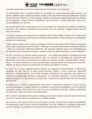 necesario evolucionar con nuevos mecanismos de interrelación con el entorno.

La asociatividad tiene un carácter amplio de actividades de cooperación que puede abarcar y se
puede establecer para múltiples propósitos desde el financiamiento hasta la investigación conjunta
de determinado problema y, al mismo tiempo, abarcar las diferentes etapas de los procesos básicos
de las empresas, a saber, diseño, manufactura, comercialización, servicio post-venta, entre otros.
Las posibilidades son infinitas.

La asociatividad tiende a confundirse como una asociación de empresas que enfrentan problemas
comunes y que requieren asociarse para presionar ante otra empresa o instancia gubernamental
para una solución.

A nivel de la empresa es necesario que la dirección de la misma adopte la cultura de la cooperación
competitiva y busque en consecuencia sus aliados más importantes: otras empresas con necesidades
similares de cooperación.

¿Cómo está la industria de la moda en Colombia en términos de asociatividad? Esta es la pregunta
que se hace el grupo de estudio Inexmoda – UPB que en su primera fase se dio a la tarea de visualizar
- dentro de un ejercicio netamente académico - las diversas industrias que se ven impactadas por
las dinámicas de la moda para empezar a construir sobre los relacionamientos y vacíos existentes.

En años anteriores se habló de cadena productiva, una mirada lineal desde la actividad productiva
que encadena sus eslabones para generar valor. Un conjunto de actividades de producción bien
planificadas y de manera secuencial con el objetivo de producir un bien o servicio óptimo. Causa –
efecto, una mirada centrada en el actor que está antes y después dentro de la cadena de producción.
Objetivo: la mejora individual productiva de la empresa que adopta el modelo.

El clúster es un grupo geográficamente próximo de compañías interconectadas e instituciones
asociadas en este caso en el sector textil/confección, diseño y moda, unidas por elementos
comunes y complementarios. Una mirada centrada focalizada en las empresas cuyo objetivo es
mejorar su competitividad mediante la agrupación por actividad económica o nivel de desarrollo,
generar innovación en los procesos de producción y espacios de asociatividad entre las empresas
participantes.

El sistema es un modelo de pensamiento visto como un mecanismo cultural en el que incorpora
factores psicológicos y sociales, estéticos y simbólicos, económicos y tecnológicos; así como diversas
industrias y actores. Actúa tal como un ser vivo: con un propósito propio que irradia a su alrededor
(en este caso a todos los actores interrelacionados).

Por lo anterior Colombiatex 2012, abrió un diálogo encaminado hacia las acciones que promuevan el
inicio de un camino hacia la constitución de un Sistema Moda.

Se incorpora a este espacio la primera aproximación visual de un boceto que evidencia la posibilidad
de interacciones, para construir visiones compartidas, acciones múltiples con propósitos específicos,
es decir desplegar la perspectiva de la asociatividad expresada en su más amplia dimensión.
 
