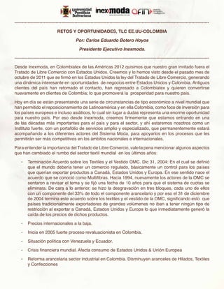 -------------------------------------------------------------------------------------------------------------------------------------

                             RETOS Y OPORTUNIDADES, TLC EE.UU-COLOMBIA

                                         Por: Carlos Eduardo Botero Hoyos

                                            Presidente Ejecutivo Inexmoda.

-------------------------------------------------------------------------------------------------------------------------------------

Desde Inexmoda, en Colombiatex de las Américas 2012 quisimos que nuestro gran invitado fuera el
Tratado de Libre Comercio con Estados Unidos. Creemos y lo hemos visto desde el pasado mes de
octubre de 2011 que se firmó en los Estados Unidos la ley del Tratado de Libre Comercio, generando
una dinámica interesante en oportunidades de negocios entre Estados Unidos y Colombia. Antiguos
clientes del país han retomado el contacto, han regresado a Colombiatex y quieren convertirse
nuevamente en clientes de Colombia; lo que promoverá la prosperidad para nuestro país.

Hoy en día se están presentando una serie de circunstancias de tipo económico a nivel mundial que
han permitido el reposicionamiento de Latinoamérica y en ella Colombia, como foco de inversión para
los países europeos e incluso asiáticos, lo cual sin lugar a dudas representa una enorme oportunidad
para nuestro país. Por eso desde Inexmoda, creemos firmemente que estamos entrando en una
de las décadas más importantes para el país y para el sector, y ahí estaremos nosotros como un
Instituto fuerte, con un portafolio de servicios amplio y especializado, que permanentemente estará
acompañando a los diferentes actores del Sistema Moda, para apoyarlos en los procesos que les
permitirán ser más competitivos en los ámbitos nacionales e internacionales.

Para entender la importancia del Tratado de Libre Comercio, vale la pena mencionar algunos aspectos
que han cambiado el rumbo del sector textil mundial en los últimos años:

    -	 Terminación Acuerdo sobre los Textiles y el Vestido OMC. Dic 31, 2004: En el cual se definió
       que el mundo debería tener un comercio regulado, básicamente un control para los países
       que querían exportar productos a Canadá, Estados Unidos y Europa. En ese sentido nace el
       acuerdo que se conoció como Multifibras. Hacia 1994, nuevamente los actores de la OMC se
       sentaron a revisar el tema y se fijó una fecha de 10 años para que el sistema de cuotas se
       eliminara. De cara a lo anterior, se hizo la desgravación en tres bloques, cada uno de ellos
       con un componente del 33% de todo el componente arancelario y por eso el 31 de diciembre
       de 2004 termina este acuerdo sobre los textiles y el vestido de la OMC, significando esto que
       países tradicionalmente exportadores de grandes volúmenes no iban a tener ningún tipo de
       restricción al exportar a Canadá, Estados Unidos y Europa lo que inmediatamente generó la
       caída de los precios de dichos productos.

    -	 Precios internacionales a la baja.

    -	 Inicia en 2005 fuerte proceso revaluacionista en Colombia.

    -	 Situación política con Venezuela y Ecuador.

    -	 Crisis financiera mundial. Afecta consumo de Estados Unidos & Unión Europea

    -	 Reforma arancelaria sector industrial en Colombia. Disminuyen aranceles de Hilados, Textiles
       y Confecciones
 