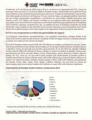 Finalmente, el 27 de febrero de 2006 a las 4:30 a.m. se termina la negociación del TLC y luego se
concluyen otros asuntos el 7 de julio de 2006 en Estados Unidos. Obviamente con el optimismo que
nos caracteriza a los colombianos pensamos que este era un Tratado de Libre Comercio que se iba a
tener listo pasado el trámite en el Congreso. En ese momento había una situación política importante
con los amigos congresistas republicanos y obviamente en ese sentido, también pensamos que
íbamos a tener TLC rápido y se empezó a trabajar en una agenda interna que necesitaba el país
para poder crear las condiciones necesarias en el territorio colombiano para aprovechar el Tratado de
Libre Comercio: aduanas, infraestructura, etc. La realidad fue otra: el Congreso americano se volvió
demócrata, más complejo en ese momento con los asuntos laborales y nos enfrascamos en el círculo
vicioso de la política porque nunca hubo reparos a la negociación desde el punto de vista técnico.

El TLC y sus componentes en materia de oportunidades de negocio

Los productos Colombianos correspondientes a los capítulos arancelarios incluidos desde el 50
hasta el 63 tienen la oportunidad de entrar a Estados Unidos sin pagar arancel y viceversa (siempre
y cuando se cumpla con las normas de origen).

En el 2010 Estados Unidos importó US$ 104.199 millones en textiles y confecciones, por eso, desde
Inexmoda consideramos que existen oportunidades en el mercado Estadounidense, se deben buscar
e identificar nichos de mercado que permitan aprovecharlas. En el año 2010 por ejemplo, Estados
Unidos importó US$3.479 millones en fibras e hilados sin contar los hilados de algodón y lana cruda,
que provenían de China, Canadá, México, Corea, Países Bajos, Japón, Alemania y Taiwán. Algunos
países con TLC, otros no, así que vale la pena analizar qué oportunidades le pueden generar a
nuestros fabricantes de fibras e hilados estos US$ 3.500 millones que compra Estados Unidos en el
exterior. En materia de textiles, Estados Unidos importó en 2010, US$ 5.444 millones, principalmente
de Canadá, Corea, Italia, Japón, India, Taiwán y México. Además, hay que tener en cuenta las
oportunidades que tiene el sector textilero de Colombia en esos US$ 5.444 millones importados.

Importaciones de Estados Unidos textiles y confecciones 2010

-------------------------------------------------------------------------------------------------------------------------------------


                         25%                                              China
                                                         40%              México
                                                                          Vietnam
                                                                          India
           2%                                                             Canadá
           2%                                                             Indonesia
            2%                                                            Bangladesh
           3%                                                             Honduras
              4%                                                          Pakistán
                   5%
                                                      6%                  Tailandia
                               5%       6%                                Todas las demás



 Importaciones de Estados Unidos de textiles y confecciones: US$104.199 millones.

Fuente: USITC – Elaborado por Inexmoda
Importaciones de Estados Unidos fibras e hilados, excepto en algodón y lana cruda.
 