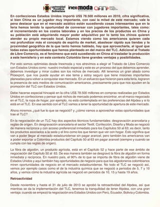 En confecciones Estados Unidos importó US$ 78.500 millones en 2010, cifra significativa,
si bien China es un jugador muy importante, con casi la mitad de este mercado; vale la
pena destacar que en el mercado asiático están sucediendo cosas interesantes que en la
feria hemos tenido la oportunidad de conversar con jugadores importantes, tales como:
el incrementando en los costos laborales y en los precios de los productos en China y
su población está adquiriendo mayor poder adquisitivo por lo tanto los chinos quieren
atender su propio mercado local. Estamos viendo como los americanos quieren cada
vez profundizar más el concepto de espíritu de market, abastecer rápido sus tiendas y la
proximidad geográfica de la que tanto hemos hablado, hay que aprovecharla, al igual que
todas estas oportunidades que hemos planteado en del marco del TLC. Adicional al Tratado
de Libre Comercio, es el fenómeno que está sucediendo en China al trasladar la producción
a este hemisferio y en este contexto Colombia tiene grandes ventajas y posibilidades.

Por esto somos optimistas desde Inexmoda y nos atrevimos a elegir el Tratado de Libre Comercio
con Estados Unidos como nuestro invitado especial y este es un proceso del que debemos aprender,
debemos investigar y mirar cuáles son los nichos de mercado. Allí tenemos un gran aliado como
Proexport, que nos puede ayudar en ese tema y estoy seguro que tiene misiones importantes
planeadas para volver a conquistar ese mercado. En un esfuerzo que hicieron para esta feria, lograron
la presencia de seis medios de comunicación americanos, precisamente para que nos ayuden en la
promoción del TLC con Estados Unidos.

Debe hacerse especial hincapié en la cifra US$ 78.500 millones en compras realizadas por Estados
Unidos en confecciones y pensar qué nichos de mercado podemos encontrar, en el marco negociado
en el TLC, la ropa de hogar, por ejemplo, no está contemplada en las preferencias del Atpdea y si lo
está en el TLC. En ese sentido con el TLC vamos a tener la oportunidad de apertura de este mercado.

Ahora miremos ¿qué fue lo que se negoció? y ¿cómo vamos a aprovechar estas oportunidades que
trae el TLC?

En la negociación de un TLC hay dos aspectos técnicos fundamentales: desgravación arancelaria y
reglas de origen. En desgravación arancelaria el sector Textil, Confección, Diseño y Moda se negoció
de manera recíproca y con acceso preferencial inmediato para los Capítulos 50 al 63; es decir, tanto
los productos asociados a la seda y el lino como los que tienen que ver con hogar. Esto significa que
van a poder llegar al mercado estadounidense sin pagar arancel, pero también los americanos van
a poder exportar a Colombia productos del Capítulo 50 al 63 sin pagar arancel (siempre y cuando se
cumpla con las reglas de origen).

La fibra de algodón, un producto agrícola, está en el Capítulo 52 y hace parte de ese ámbito de
negociación del Capítulo 50 al 63. De esa manera también se desgravó la fibra de algodón en forma
inmediata y recíproca. En nuestro país, el 90% de lo que se importa de fibra de algodón viene de
Estados Unidos y aquí también hay oportunidades de negocio para que los algodoneros colombianos
miren oportunidades de negocio en el mercado estadounidense. No todo el TLC se negoció así,
vemos por ejemplo casos como el de la industria química que se negoció a periodos de 5, 7 y 10
años, y vemos cómo la industria agrícola se negoció en periodos de 10, 15 y hasta 19 años.

Retroactividad

Desde noviembre y hasta el 31 de julio de 2013 se aprobó la retroactividad del Atpdea, así que
mientras se da la implementación del TLC, tenemos la tranquilidad de tener Atpdea, con una gran
ventaja: cuando se empezó la negociación era Estados Unidos con Perú, Ecuador, Bolivia y Colombia.
 