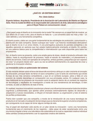 -------------------------------------------------------------------------------------------------------------------------------------

                                            ¿QUÉ ES UN SISTEMA MODA?

                                                      Por: Dalia Gallico

Experta italiana. Arquitecta, Presidenta de la Asociación del Laboratorio de Diseño en Signum
Italia. Para la ciudad de Milán es la responsable del Laboratorio de Arte, laboratorio estratégico
                          para el Royal Palace en comunicación visual.

-------------------------------------------------------------------------------------------------------------------------------------

¿Qué papel juega el diseño en la innovación de la moda? No siempre es un papel fácil de mostrar, ya
que difiere de un caso a otro, pero el diseño en Italia es – y se convertirá cada vez más y más – un
valor definido y una herramienta competitiva.

El diseño puede y debe ser una parte fundamental de las estrategias de producción, comunicación y
distribución de cada compañía. Quiero subrayar ese “cada”: Las historias recolectadas demuestran
que el diseño no es ni un único interés, ni una prerrogativa exclusiva de grandes compañías o de
aquellos operando en sectores que han estado tradicionalmente orientados al diseño. En cambio,
es una palanca básica para la competitividad e internalización que está disponible para todos los
empresarios.

Así, el diseño como se presenta, cubre una amplia gama de áreas, desde el producto enfocado más
clásico, hasta la reconfiguración de procesos, hasta el estudio de materiales y el planeamiento y
diseño de servicios. Estos son ejemplos de compañías, ambas grandes y pequeñas que son capaces
de crear “un proyecto desde cero”, que a su vez se adhiere estrictamente a la capacidad de crear y
gestionar la innovación efectiva.

La innovación como un potenciador del sistema

El más reciente debate sobre el tema del desarrollo económico atribuye un valor creciente al concepto
de innovación, principal factor de llenar el vacío competitivo y por lo tanto de crecimiento que divide
Europa de sus más cercanos competidores, y que en un contexto europeo, ubica a Italia en una
posición de notable desventaja en comparación con sus principales socios. En cualquier caso, la
idea tradicional de los procesos de innovación como la adopción dentro de un contexto de negocios
de tecnologías y resultados de investigación a través de una transferencia de tecnología, si bien
correcta, es sólo un elemento de todo el tema.

En realidad, impulsos innovadores caracterizan y tienen una influencia transversal en todos los ámbitos
cognitivos y profesionales, que aportan sobre procesos extremadamente rápidos de desarrollo y
adaptación a nuevas necesidades, e influyen el mercado laboral, su organización y todo el sistema
de perfiles profesionales.

Podría bien suceder que una compañía, a través de la introducción de una nueva tecnología de
producto en el mercado o la adopción de tecnología que es claramente superior a la de la competencia,
por consiguiente no es capaz de tomar alguna ventaja de esto.

Hoy el papel del diseñador está escrito en un plan donde la innovación - como una herramienta
fundamental para el crecimiento de los negocios – debe pasar de estar caracterizada como una
ocurrencia irregular a tener una naturaleza más sistemática en la cual su capacidad creativa individual
debe cambiar consecuentemente a ser la capacidad creativa del sistema.
 