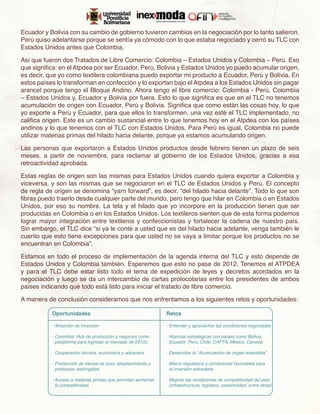 Ecuador y Bolivia con su cambio de gobierno tuvieron cambios en la negociación por lo tanto salieron.
Perú quiso adelantarse porque se sentía ya cómodo con lo que estaba negociado y cerró su TLC con
Estados Unidos antes que Colombia.

Así que fueron dos Tratados de Libre Comercio: Colombia – Estados Unidos y Colombia – Perú. Eso
que significa: en el Atpdea por ser Ecuador, Perú, Bolivia y Estados Unidos yo puedo acumular origen,
es decir, que yo como textilera colombiana puedo exportar mi producto a Ecuador, Perú y Bolivia. En
estos países lo transforman en confección y lo exportan bajo el Atpdea a los Estados Unidos sin pagar
arancel porque tengo el Bloque Andino. Ahora tengo el libre comercio: Colombia - Perú, Colombia
– Estados Unidos y, Ecuador y Bolivia por fuera. Esto lo que significa es que en el TLC no tenemos
acumulación de origen con Ecuador, Perú y Bolivia. Significa que como están las cosas hoy, lo que
yo exporte a Perú y Ecuador, para que ellos lo transformen, una vez esté el TLC implementado, no
califica origen. Este es un cambio sustancial entre lo que tenemos hoy en el Atpdea con los países
andinos y lo que tenemos con el TLC con Estados Unidos. Para Perú es igual, Colombia no puede
utilizar materias primas del hilado hacia delante, porque ya estamos acumulando origen.

Las personas que exportaron a Estados Unidos productos desde febrero tienen un plazo de seis
meses, a partir de noviembre, para reclamar al gobierno de los Estados Unidos, gracias a esa
retroactividad aprobada.

Estas reglas de origen son las mismas para Estados Unidos cuando quiera exportar a Colombia y
viceversa, y son las mismas que se negociaron en el TLC de Estados Unidos y Perú. El concepto
de regla de origen se denomina “yarn forward”, es decir, “del hilado hacia delante”. Todo lo que son
fibras puedo traerlo desde cualquier parte del mundo, pero tengo que hilar en Colombia o en Estados
Unidos, por eso su nombre. La tela y el hilado que yo incorpore en la producción tienen que ser
producidas en Colombia o en los Estados Unidos. Los textileros sienten que de esta forma podemos
lograr mayor integración entre textileros y confeccionistas y fortalecer la cadena de nuestro país.
Sin embargo, el TLC dice “si ya le conté a usted que es del hilado hacia adelante, venga también le
cuento que esto tiene excepciones para que usted no se vaya a limitar porque los productos no se
encuentran en Colombia”.

Estamos en todo el proceso de implementación de la agenda interna del TLC y esto depende de
Estados Unidos y Colombia también. Esperemos que esto no pase de 2012. Tenemos el ATPDEA
y para el TLC debe estar listo todo el tema de expedición de leyes y decretos acordados en la
negociación y luego se da un intercambio de cartas protocolarias entre los presidentes de ambos
países indicando que todo está listo para iniciar el tratado de libre comercio.

A manera de conclusión consideramos que nos enfrentamos a los siguientes retos y oportunidades:

           Oportunidades                                      Retos

           · Atracción de inversión                           · Entender y aprovechar las condiciones negociadas
                                                                                                               .

           · Colombia: Hub de producción y negocios como      · Alianzas estratégicas con países como Bolivia,
             plataforma para ingresar al mercado de EEUU.       Ecuador, Perú, Chile, CAFTA, México, Canadá.

           · Cooperación técnica, económica y aduanera.       · Desarrollar la “Acumulación de origen extendida”.

           · Producción de bienes de poco abastecimiento y    · Marco regulatorio y condiciones favorables para
             productos restringidos.                            la inversión extranjera.

           · Acceso a materias primas que permitan aumentar   · Mejorar las condiciones de competitividad del país
             la competitividad.                                 (infraestructura, logística, conectividad, entre otros)
                                                                                                                     .
 