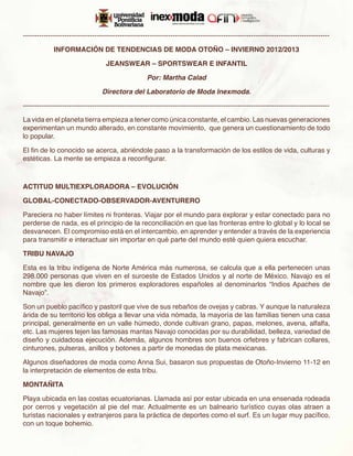 -------------------------------------------------------------------------------------------------------------------------------------

             INFORMACIÓN DE TENDENCIAS DE MODA OTOÑO – INVIERNO 2012/2013

                                    JEANSWEAR – SPORTSWEAR E INFANTIL

                                                     Por: Martha Calad

                                  Directora del Laboratorio de Moda Inexmoda.

-------------------------------------------------------------------------------------------------------------------------------------

La vida en el planeta tierra empieza a tener como única constante, el cambio. Las nuevas generaciones
experimentan un mundo alterado, en constante movimiento, que genera un cuestionamiento de todo
lo popular.

El fin de lo conocido se acerca, abriéndole paso a la transformación de los estilos de vida, culturas y
estéticas. La mente se empieza a reconfigurar.



ACTITUD MULTIEXPLORADORA – EVOLUCIÓN

GLOBAL-CONECTADO-OBSERVADOR-AVENTURERO

Pareciera no haber límites ni fronteras. Viajar por el mundo para explorar y estar conectado para no
perderse de nada, es el principio de la reconciliación en que las fronteras entre lo global y lo local se
desvanecen. El compromiso está en el intercambio, en aprender y entender a través de la experiencia
para transmitir e interactuar sin importar en qué parte del mundo esté quien quiera escuchar.

TRIBU NAVAJO

Esta es la tribu indígena de Norte América más numerosa, se calcula que a ella pertenecen unas
298.000 personas que viven en el suroeste de Estados Unidos y al norte de México. Navajo es el
nombre que les dieron los primeros exploradores españoles al denominarlos “Indios Apaches de
Navajo”.

Son un pueblo pacífico y pastoril que vive de sus rebaños de ovejas y cabras. Y aunque la naturaleza
árida de su territorio los obliga a llevar una vida nómada, la mayoría de las familias tienen una casa
principal, generalmente en un valle húmedo, donde cultivan grano, papas, melones, avena, alfalfa,
etc. Las mujeres tejen las famosas mantas Navajo conocidas por su durabilidad, belleza, variedad de
diseño y cuidadosa ejecución. Además, algunos hombres son buenos orfebres y fabrican collares,
cinturones, pulseras, anillos y botones a partir de monedas de plata mexicanas. 

Algunos diseñadores de moda como Anna Sui, basaron sus propuestas de Otoño-Invierno 11-12 en
la interpretación de elementos de esta tribu.

MONTAÑITA

Playa ubicada en las costas ecuatorianas. Llamada así por estar ubicada en una ensenada rodeada
por cerros y vegetación al pie del mar. Actualmente es un balneario turístico cuyas olas atraen a
turistas nacionales y extranjeros para la práctica de deportes como el surf. Es un lugar muy pacífico,
con un toque bohemio.
 