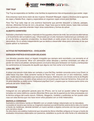 TRIP TRUP

Trip Trup se especializa en facilitar a las familias la experiencia más enriquecedora que existe: viajar.  

Esta empresa nació de la visión de dos mujeres: Elisabeth Maragall, viajera y directora de la agencia
de viajes y Natalia Ruiz, viajera y especialista en organizar viajes únicos para familias.

Para Trip Trup cada viaje es una aventura fascinante que permite descubrir a culturas, paisajes,
idiomas, diferentes formas de vivir y de pensar. Viajar hace que la mente crezca, hace más curiosas
a las personas y permite entender mejor otras costumbres y formas de actuar.

ALBERTO CERRITEÑO

Ilustrador y diseñador mexicano, inspirado en los juguetes urbanos de vinilo, las caricaturas alternativas
y el movimiento del surrealismo pop. Influenciado por el arte mexicano tradicional que contrasta con
el uso de tintas y aspectos envejecidos, ha desarrollado un estilo propio rico en texturas y diseños
decorativos. Es un artista independiente que se dedica a desarrollar ideas poco comunes en las que
pueda aplicar su ilustración.



ACTITUD RETROROMÁNTICA – EVOLUCIÓN

SOÑADOR-POÉTICO-EVOCADOR-DELICADO

Las décadas pasadas dejan un legado innegable que siempre será recordado y se convierte en el
fundamento del presente. Mirar con admiración estas décadas y sentirse conectado con ellas sin
perder de vista la actualidad, siempre parece una buena idea para fantasear con ilusión y reinterpretar
los sentimientos en búsqueda de aquello que alguna vez hizo soñar a la humanidad.

LANA DEL REY

A veces una canción triste debe ser cantada y Lana Del Rey, también conocida como Lizzy Grant, lo
sabe hacer muy bien. Esta cantante nacida en Nueva York encanta con un aire misterioso, medio
jazz, medio oscuro-melancólico que recuerda otra época. Además con una mirada como la de Brigitte
Bardot, su voz ronca y un poco añeja seduce con el encanto que la hace tan femenina. Esta joven de
24 años describe su estilo como “Hollywood pop/Sad Core” y espera que su música suene como una
película del actor Vicent Gallo.

INSTAGRAM

Instagram es una aplicación gratuita para los iPhone, con la cual se pueden editar las imágenes
tomadas con estos teléfonos usando diferentes filtros que dan la apariencia de fotos procesadas con
la técnica antigua del cuarto oscuro. Editores, bloggeros, modelos y publicistas se han puesto color
rosa con esta técnica que nos hace revivir años pasados con un tinte melancólico.
MARCELA CÁRDENAS
Ilustradora colombiana nacida en Medellín con un amplio trabajo relacionado con la naturaleza.
La puesta en escena que recrea su imaginario expresa sus sentimientos acerca de la vida y la muerte
a través de metáforas, dándole también un nuevo sentido a objetos comunes con los que construye
una narrativa visual.
Su obra tiene una estética tradicional que recuerda los libros infantiles antiguos en la que a través de
acabados minuciosos elaborados con paciencia, establece su punto de vista frente a la velocidad de
 