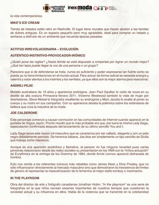 la vida contemporánea.

MIKE’S ICE CREAM

Tienda de helados estilo retro en Nashville. El lugar tiene murales que hacen alusión a las tiendas
de dulces antiguas. Es un espacio pequeño pero muy agradable, ideal para comprar un helado y
sentarse a disfrutar de un ambiente que recuerda épocas pasadas.



ACTITUD IRREVOLUCIONARIA – EVOLUCIÓN

AUTÉNTICO-INSTINTIVO-PROVOCADOR-IRÓNICO

¿Quién pone las reglas? ¿Hasta dónde se está dispuesto a romperlas por lograr un mundo mejor?
¿Qué tan lejos puede llegar la voz de una persona o un grupo?

Pareciera que si de defenderse se trata, nunca es suficiente y poder expresarse tan fuerte como se
pueda ya no tiene limitaciones en el mundo actual. Para actuar de forma radical se necesita energía y
valentía y estar atentos a los instintos y los sentidos, ya que ellos son la mejor alarma para reaccionar.

ANDREJ PEJIC

Modelo australiano de 19 años y apariencia andrógina. Jean Paul Gaultier lo vistió de novia en su
desfile de alta costura Primavera-Verano 2011. Vivienne Westwood también lo viste de mujer por
diseñadores, Steve Meisel lo fotografía resaltando su androginia y Marc Jacobs lo exalta al poner su
cuerpo y su rostro en sus campañas. Con su apariencia desata la polémica sobre los estándares de
belleza que crea la industria de la moda.
JOE CALDERONE

Este personaje comenzó a causar conmoción en las comunidades de Internet cuando apareció en la
portada de Vogue Japón. Pronto resultó que lo más probable era que Joe fuera la misma Lady Gaga,
especulación confirmada después del lanzamiento de su último sencillo You and I.

Lady Gaga lanza este nuevo rol masculino que se caracteriza por ser callado, elegante y con un pelo
negro debidamente peinado. De herencia italiana, Joe dice ser simplemente un tipo sencillo de Sicilia
que trabaja como mecánico.

Aunque es una aparición excéntrica y llamativa, al parecer no fue ninguna novedad pues varias
personas relacionaron desde las redes sociales su presentación en los VMA con la “mítica actuación”
de Eurythmics en la entrega de los Grammy de 1984, donde Annie Lennox apareció disfrazada de
hombre.

Esto nos remite a los referentes icónicos más rebeldes como James Dean y Elvis Presley, que no
sólo influenciaron directamente al mercado masculino sino que demostraron la inexistencia de límites
de género al representar la masculinización de lo femenino al mejor estilo tomboy o marimacho.

IN THE PLAYROOM

Obra del director de arte y fotógrafo canadiense Jonathan Hobin. “In the playroom” es una serie de
fotografías en la que niños recrean escenas importantes de nuestros tiempos que cuestionan la
sociedad actual y su influencia en ellos. Habla de la violencia que se transmite en la cotidianidad
 