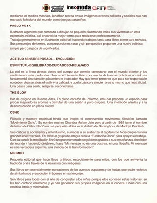 mediante los medios masivos. Jonathan recrea en sus imágenes eventos políticos y sociales que han
marcado la historia del mundo, como juegos para niños.

PABLO PICYK

Ilustrador argentino que comenzó a dibujar de pequeño plasmando todas sus vivencias en esta
expresión artística, así encontró la mejor forma para realizarse profesionalmente.
Trabaja generalmente en ilustración editorial, haciendo trabajos tanto para libros como para revistas.
Sus personajes deformes, con proporciones raras y sin perspectiva proponen una nueva estética
simple pero cargada de significados.


ACTITUD SENSOREPOSADA – EVOLUCIÓN

ESPIRITUAL-EQUILIBRADO-CUIDADOSO-RELAJADO

La piel es la línea directa dentro del cuerpo que permite conectarse con el mundo exterior y los
sentimientos más profundos. Buscar el bienestar físico por medio de buenas prácticas no sólo es
fundamental sino también placentero e inspirador. Hay que tener presente que para ser responsable
no deben dejarse atrás el estilo y la calidad, y que lo básico y simple no es lo mismo que neutralidad.
Una pausa para sentir, relajarse, reconectarse…

THE BLOW

Bar de oxígeno en Buenos Aires. En pleno corazón de Palermo, este bar propone un espacio para
probar inspiradores aromas y disfrutar de una sesión a puro oxígeno. Una invitación al relax y a la
desintoxicación en plena ciudad.

OSHO

Filósofo y maestro espiritual hindú que inspiró el controvertido movimiento filosófico llamado
“Movimiento Osho”. Su nombre real es Chandra Mohan Jain pero a partir de 1989 tomó el nombre
definitivo de Osho. Nació en una pequeña aldea en el distrito de Narsinghpur de Madhya Pradesh.

Sus críticas al socialismo y al hinduismo, sumadas a su alabanza al capitalismo hicieron que tuviera
grandes controversias. En 1969 un grupo de amigos creó la “Fundación Osho” para apoyar su trabajo.
Con su don de la meditación logró un gran número de seguidores gracias a sus enseñanzas alrededor
del mundo y haciendo célebre su frase “Mi mensaje no es una doctrina, ni una filosofía. Mi mensaje
es una verdadera alquimia, una ciencia de la transformación”.

MILIMBO

Pequeña editorial que hace libros gráficos, especialmente para niños, con los que reinventa la
tradición oral a través de la narración con imágenes.

Sus libros son esencialmente recreaciones de los cuentos populares y de hadas que están repletos
de simbolismos y esconden imágenes en su lenguaje.

Son libros para todos con el reto de conquistar a los niños porque ellos conocen estas historias, se
las han contado oralmente y ya han generado sus propias imágenes en la cabeza. Libros con una
estética limpia y minimalista.
 