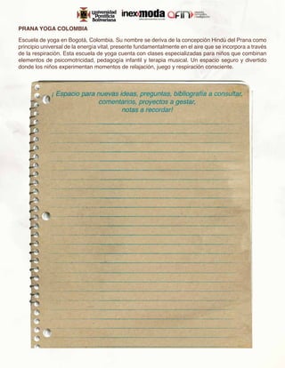 PRANA YOGA COLOMBIA

Escuela de yoga en Bogotá, Colombia. Su nombre se deriva de la concepción Hindú del Prana como
principio universal de la energía vital, presente fundamentalmente en el aire que se incorpora a través
de la respiración. Esta escuela de yoga cuenta con clases especializadas para niños que combinan
elementos de psicomotricidad, pedagogía infantil y terapia musical. Un espacio seguro y divertido
donde los niños experimentan momentos de relajación, juego y respiración consciente.
 