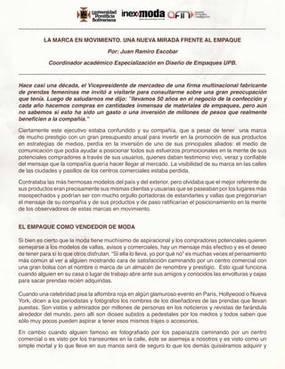 -------------------------------------------------------------------------------------------------------------------------------------

             LA MARCA EN MOVIMIENTO. UNA NUEVA MIRADA FRENTE AL EMPAQUE

                                               Por: Juan Ramiro Escobar

                Coordinador académico Especialización en Diseño de Empaques UPB.

-------------------------------------------------------------------------------------------------------------------------------------

Hace casi una década, el Vicepresidente de mercadeo de una firma multinacional fabricante
de prendas femeninas me invitó a visitarle para consultarme sobre una gran preocupación
que tenía. Luego de saludarnos me dijo: ”llevamos 50 años en el negocio de la confección y
cada año hacemos compras en cantidades inmensas de materiales de empaques, pero aún
no sabemos si esto ha sido un gasto o una inversión de millones de pesos que realmente
beneficien a la compañía.”

Ciertamente este ejecutivo estaba confundido y su compañía, que a pesar de tener una marca
de mucho prestigio con un gran presupuesto anual para invertir en la promoción de sus productos
en estrategias de medios, perdía en la inversión de uno de sus principales aliados: el medio de
comunicación que podía ayudar a posicionar todos sus esfuerzos promocionales en la mente de sus
potenciales compradores a través de sus usuarios, quienes daban testimonio vivo, veraz y confiable
del mensaje que la compañía quería hacer llegar al mercado. La visibilidad de su marca en las calles
de las ciudades y pasillos de los centros comerciales estaba perdida.

Contrataba las más hermosas modelos del país y del exterior, pero olvidaba que el mejor referente de
sus productos eran precisamente sus mismas clientas y usuarias que se paseaban por los lugares más
insospechados y podrían ser con mucho orgullo portadoras de estandartes y vallas que pregonarían
el mensaje de su compañía y de sus productos y de paso ratificarían el posicionamiento en la mente
de los observadores de estas marcas en movimiento.


EL EMPAQUE COMO VENDEDOR DE MODA

Si bien es cierto que la moda tiene muchísimo de aspiracional y los compradores potenciales quieren
semejarse a los modelos de vallas, avisos y comerciales, hay un mensaje más efectivo y es el deseo
de tener para sí lo que otros disfrutan. “Si ella lo lleva, yo por qué no” es muchas veces el pensamiento
más común al ver a alguien mostrando cara de satisfacción caminando por un centro comercial con
una gran bolsa con el nombre o marca de un almacén de renombre y prestigio. Esto igual funciona
cuando alguien en su casa o lugar de trabajo abre ante sus amigos y conocidos las envolturas y cajas
para sacar prendas recién adquiridas.

Cuando una celebridad pisa la alfombra roja en algún glamuroso evento en París, Hollywood o Nueva
York, dicen a los periodistas y fotógrafos los nombres de los diseñadores de las prendas que llevan
puestas. Son vistos y admirados por millones de personas en los noticieros y revistas de farándula
alrededor del mundo, pero allí son dioses subidos a pedestales por los medios y todos saben que
sólo muy pocos pueden aspirar a tener esos mismos trajes o accesorios.

En cambio cuando alguien famoso es fotografiado por los paparazzis caminando por un centro
comercial o es visto por los transeúntes en la calle, éste se asemeja a nosotros y es visto como un
simple mortal y lo que lleve en sus manos será de seguro lo que los demás quisiéramos adquirir y
 