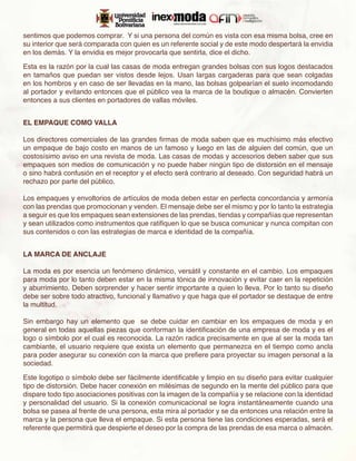 sentimos que podemos comprar. Y si una persona del común es vista con esa misma bolsa, cree en
su interior que será comparada con quien es un referente social y de este modo despertará la envidia
en los demás. Y la envidia es mejor provocarla que sentirla, dice el dicho.

Esta es la razón por la cual las casas de moda entregan grandes bolsas con sus logos destacados
en tamaños que puedan ser vistos desde lejos. Usan largas cargaderas para que sean colgadas
en los hombros y en caso de ser llevadas en la mano, las bolsas golpearían el suelo incomodando
al portador y evitando entonces que el público vea la marca de la boutique o almacén. Convierten
entonces a sus clientes en portadores de vallas móviles.


EL EMPAQUE COMO VALLA

Los directores comerciales de las grandes firmas de moda saben que es muchísimo más efectivo
un empaque de bajo costo en manos de un famoso y luego en las de alguien del común, que un
costosísimo aviso en una revista de moda. Las casas de modas y accesorios deben saber que sus
empaques son medios de comunicación y no puede haber ningún tipo de distorsión en el mensaje
o sino habrá confusión en el receptor y el efecto será contrario al deseado. Con seguridad habrá un
rechazo por parte del público.

Los empaques y envoltorios de artículos de moda deben estar en perfecta concordancia y armonía
con las prendas que promocionan y venden. El mensaje debe ser el mismo y por lo tanto la estrategia
a seguir es que los empaques sean extensiones de las prendas, tiendas y compañías que representan
y sean utilizados como instrumentos que ratifiquen lo que se busca comunicar y nunca compitan con
sus contenidos o con las estrategias de marca e identidad de la compañía.


LA MARCA DE ANCLAJE

La moda es por esencia un fenómeno dinámico, versátil y constante en el cambio. Los empaques
para moda por lo tanto deben estar en la misma tónica de innovación y evitar caer en la repetición
y aburrimiento. Deben sorprender y hacer sentir importante a quien lo lleva. Por lo tanto su diseño
debe ser sobre todo atractivo, funcional y llamativo y que haga que el portador se destaque de entre
la multitud.

Sin embargo hay un elemento que se debe cuidar en cambiar en los empaques de moda y en
general en todas aquellas piezas que conforman la identificación de una empresa de moda y es el
logo o símbolo por el cual es reconocida. La razón radica precisamente en que al ser la moda tan
cambiante, el usuario requiere que exista un elemento que permanezca en el tiempo como ancla
para poder asegurar su conexión con la marca que prefiere para proyectar su imagen personal a la
sociedad.

Este logotipo o símbolo debe ser fácilmente identificable y limpio en su diseño para evitar cualquier
tipo de distorsión. Debe hacer conexión en milésimas de segundo en la mente del público para que
dispare todo tipo asociaciones positivas con la imagen de la compañía y se relacione con la identidad
y personalidad del usuario. Si la conexión comunicacional se logra instantáneamente cuando una
bolsa se pasea al frente de una persona, esta mira al portador y se da entonces una relación entre la
marca y la persona que lleva el empaque. Si esta persona tiene las condiciones esperadas, será el
referente que permitirá que despierte el deseo por la compra de las prendas de esa marca o almacén.
 