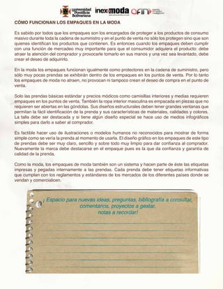 CÓMO FUNCIONAN LOS EMPAQUES EN LA MODA

Es sabido por todos que los empaques son los encargados de proteger a los productos de consumo
masivo durante toda la cadena de suministro y en el punto de venta no sólo los protegen sino que son
quienes identifican los productos que contienen. Es entonces cuando los empaques deben cumplir
con una función de mercadeo muy importante para que el consumidor adquiera el producto: debe
atraer la atención del comprador y provocarle tomarlo en sus manos y una vez sea levantado, debe
crear el deseo de adquirirlo.

En la moda los empaques funcionan igualmente como protectores en la cadena de suministro, pero
sólo muy pocas prendas se exhibirán dentro de los empaques en los puntos de venta. Por lo tanto
los empaques de moda no atraen, no provocan ni tampoco crean el deseo de compra en el punto de
venta.

Solo las prendas básicas estándar y precios módicos como camisillas interiores y medias requieren
empaques en los puntos de venta. También la ropa interior masculina es empacada en piezas que no
requieren ser abiertas en las góndolas. Sus diseños estructurales deben tener grandes ventanas que
permitan la fácil identificación de la prenda y sus características de materiales, calidades y colores.
La talla debe ser destacada y si tiene algún diseño especial se hace uso de medios infográficos
simples para darlo a saber al comprador.

Es factible hacer uso de ilustraciones o modelos humanos no reconocidos para mostrar de forma
simple como se vería la prenda al momento de usarla. El diseño gráfico en los empaques de este tipo
de prendas debe ser muy claro, sencillo y sobre todo muy limpio para dar confianza al comprador.
Nuevamente la marca debe destacarse en el empaque pues es la que da confianza y garantía de
calidad de la prenda.

Como la moda, los empaques de moda también son un sistema y hacen parte de éste las etiquetas
impresas y pegadas internamente a las prendas. Cada prenda debe tener etiquetas informativas
que cumplan con los reglamentos y estándares de los mercados de los diferentes países donde se
vendan y comercialicen.
 