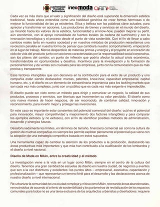 Cada vez es más claro que el valor y significación del diseño está superando la dimensión estética
tradicional, hasta ahora entendida como una habilidad genérica de crear formas hermosas o de
mejorar la funcionalidad de las ya existentes. Ética y belleza son las palabras clave actuales, para
apreciar y transformar en acciones. Los productores de bienes y servicios en el mundo del diseño,
ya mirando hacia los valores de la estética, funcionalidad y el know-how, pueden mejorar su perfil,
aún económico, con el apoyo consolidado de fuentes locales (la cadena de suministro) y con la
innovación tecnológica y el proceso desde el punto de vista sostenible. Con el fin de llevar a cabo
cambios reales tanto en nuestra sociedad y en nuestros métodos de producción necesitamos una
revolución paralela en nuestra forma de pensar que cambiará nuestro comportamiento, empezando
en el lugar de trabajo. Menos desperdicio de materias primas y energía y el proyecto en el corazón de
ciclo de vida del producto junto con acciones caracterizadas por la responsabilidad social corporativa,
son los pilares del cambio; un punto de inflexión que podría afectar la actual crisis económica,
transformándola en oportunidades y desafíos. Incentivos para la investigación y la formación de
personal técnico y de ventas son cruciales para las empresas, junto con la comunicación que es más
precisa y transparente.

Esos factores intangibles que son decisivos en la contribución para el éxito de un producto y una
compañía están siendo destacados: marcas, patentes, know-how, capacidad empresarial, capital
humano, etc, y el diseño es un elemento de extraordinaria importancia para los tackling markets que
son cada vez más complejos, junto con un público que es cada vez más exigente e impredecible.

El diseño puede ser visto como un método para dirigir y comunicar un negocio, la calidad de sus
productos, procesos y servicios, con técnicas que incrementen su valor percibido. El diseño como
una nueva manera de hacer negocios, de ser reconocido, de combinar calidad, innovación y
reconocimiento, para invertir mejor y proteger las invenciones.

En este caso es importante estar consientes del potencial comercial del diseño: cuál es el potencial
para innovación, mayor competitividad y mejoramiento (los factores intangibles) y para comparar
los ejemplos exitosos (y no exitosos), con el fin de identificar posibles métodos de administración,
desarrollo y sinergias futuras.

Desafortunadamente los límites, en términos de tamaño, financiero comercial así como la cultura de
gestión de muchas compañías no siempre les permite explotar plenamente el potencial que viene con
la adopción de una estrategia competitiva basada en estos supuestos.

Una herramienta capaz de cambiar la atención de los productos a la producción, destacando las
áreas productivas más importantes y que más han contribuido a la cualificación de los lombardos y
el diseño a nivel nacional.

Diseño de Moda en Milán, entre la creatividad y el método

La investigación viene a la vida en un lugar como Milán, siempre en el centro de la cultura del
diseño. Tenemos una gran cantidad de escuelas de diseño en nuestra ciudad, de negocios y eventos
que son a la vez distintivos y excelentes: los puntos altos – empresarial, asociativa, capacitación y
profesionalización – que representan un terreno fértil para el desarrollo y las declaraciones acerca de
nuestro diseño a nivel internacional.

Re-urbanizar la comunidad de una ciudad compleja y crítica como Milán, recreando áreas abandonadas,
renovándolas de acuerdo al criterio de sostenibilidad y los parámetros de revitalización de los espacios
comunales para todos no es una tarea exclusiva de los arquitectos urbanistas y diseñadores: requiere
 