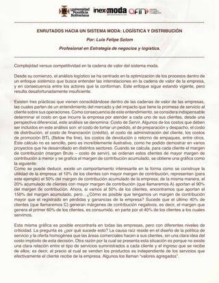-------------------------------------------------------------------------------------------------------------------------------------

               ENRUTADOS HACIA UN SISTEMA MODA: LOGÍSTICA Y DISTRIBUCIÓN

                                                  Por: Luis Felipe Solom

                               Profesional en Estrategia de negocios y logística.

-------------------------------------------------------------------------------------------------------------------------------------

Complejidad versus competitividad en la cadena de valor del sistema moda.

Desde su comienzo, el análisis logístico se ha centrado en la optimización de los procesos dentro de
un enfoque sistémico que busca entender las interrelaciones en la cadena de valor de la empresa,
y en consecuencia entre los actores que la conforman. Este enfoque sigue estando vigente, pero
resulta desafortunadamente insuficiente.

Existen tres prácticas que vienen consolidándose dentro de las cadenas de valor de las empresas,
las cuales parten de un entendimiento del mercado y del impacto que tiene la promesa de servicio al
cliente sobre sus operaciones. Como consecuencia de este entendimiento, se considera indispensable
determinar el costo en que incurre la empresa por atender a cada uno de sus clientes, desde una
perspectiva diferencial, este análisis se denomina: Costo de Servir. Algunos de los costos que deben
ser incluidos en este análisis son: el costo de tomar un pedido, el de preparación y despacho, el costo
de distribución, el costo de financiación (crédito), el costo de administración del cliente, los costos
de promoción BTL (Below the line), los costos de devolución o retorno de empaques, entre otros.
Este cálculo no es sencillo, pero es increíblemente ilustrativo, como he podido demostrar en varios
proyectos que he desarrollado en distintos sectores. Cuando se calcula, para cada cliente el margen
de contribución (margen Bruto – costo de servir), se ordenan estos clientes de mayor margen de
contribución a menor y se grafica el margen de contribución acumulado, se obtiene una gráfica como
la siguiente:
Como se puede deducir, existe un comportamiento interesante en la forma como se construye la
utilidad de la empresa: el 10% de los clientes con mayor margen de contribución, representan (para
este ejemplo) el 50% del margen de contribución acumulado de la empresa; de la misma manera, el
20% acumulado de clientes con mayor margen de contribución (que llamaremos A) aportan el 90%
del margen de contribución. Ahora, si vamos al 50% de los clientes, encontramos que aportan el
150% del margen acumulado, pero…¿Cómo es posible que tengamos un margen de contribución
mayor que el registrado en pérdidas y ganancias de la empresa? Sucede que el último 40% de
clientes (que llamaremos C) generan márgenes de contribución negativos, es decir, el margen que
genera el primer 60% de los clientes, es consumido, en parte por el 40% de los clientes a los cuales
servimos.

Esta misma gráfica es posible encontrarla en todas las empresas, pero con diferentes niveles de
criticidad. La pregunta es ¿por qué sucede esto? La causa raíz reside en el diseño de la política de
servicio y la oferta homogénea que las áreas comerciales hacen a sus clientes, sin una clara idea del
costo implícito de esta decisión. Otra razón por la cual se presenta esta situación es porque no existe
una clara relación entre el tipo de servicios suministrados a cada cliente y el ingreso que se recibe
de ellos; es decir, el precio al cual se venden los productos es independiente de los servicios que
efectivamente el cliente recibe de la empresa. Algunos los llaman “valores agregados”.
 