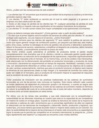 Ahora, ¿cuáles son las consecuencias de este análisis?

1. Los clientes tipo “A” encuentran que el servicio que reciben de la empresa es costoso y en términos
generales esperan algo más.
2. Los clientes “C” están recibiendo un servicio por el cual no están pagando y le generan a la
empresa una clara destrucción de valor.
3. Existe un alto riesgo de pérdida de los clientes tipo “A”; cualquier porcentaje de pérdida en este
segmento, tendrá un impacto más que significativo en los estados financieros de la empresa.
4. Los clientes “C” no sólo suman costos sino mayor complejidad a las operaciones a la empresa.

¿Cómo se debería manejar esta situación? ¿Como generar valor a partir de este análisis?
1. Es claro que el primer objetivo será la creación de barreras de salida para los clientes “A”; es decir
proteger este segmento, vía una mejora en el servicio. ¿Cómo financiarlo?
2. El objetivo contrario para los clientes del segmento “C” será redefinir la política de servicio de
modo que logren generar margen de contribución positivo, por pequeño que éste sea; esto implica,
entre otras cosas, cambiar la estrategia de toma de pedidos (de preventa a televenta o autoventa),
reducir la frecuencia de servicio, estandarizar y simplificar el despacho de productos, definir tamaños
mínimos de pedido, y eventualmente aumentar su precio de venta.
Este mismo análisis puede extenderse al portafolio de productos donde el pareto resulta
escandalosamente más dramático que el de clientes y donde su adecuada gestión puede aportar
significativamente a la reducción de la complejidad de las operaciones, mejorando significativamente
la velocidad de respuesta ante el mercado. En la misma línea, uno de los análisis más interesantes,
está relacionado con la diferenciación del portafolio en productos funcionales y productos de moda
o innovación; claramente los requerimientos en tiempo de respuesta, flexibilidad, variedad y ciclo de
vida, son absolutamente diferentes en ambos casos, y en consecuencia los objetivos de la cadena
de valor cambian sustancialmente; mientras que para un producto funcional, el objetivo será mejorar
la eficiencia de sus operaciones (dado su bajo margen y la necesidad de controlar los costos para
poder ser viable en el mercado), para un producto de innovación mejorar la capacidad de respuesta
será la condición de éxito de la cadena de valor.

Tratar productos de innovación con las prácticas tradicionales de las cadenas de suministros
funcionales es uno de los errores más comunes en logística. Esta misma reflexión cabe cuando
se toman decisiones de capacidad de producción (propia o de terceros), o cuando se asigna esta
capacidad a los productos de la empresa; el éxito de las cadenas de suministro medido en términos
de reducir la sumatoria del costo de la venta perdida más el costo del sobre inventario, depende de
la manera como se toman decisiones en estos temas.

Por último, uno de los temas más sensibles, y que está relacionado con la competitividad y
sostenibilidad de las diferentes industrias en nuestro país está en la capacidad de ser competitivos
en materia de costos en el largo plazo. Cuando se analiza la estructura de costos de la mayoría de
los sistemas o cadenas de valor, encontramos que un porcentaje significativo de ellos (en especial
el relacionado con las decisiones de investigación y desarrollo, diseño, producción y logística), son
costos fijos, y la única manera que existe de poder reducir o mejorar estos costos es con volumen. Es
decir, la sostenibilidad de la mayoría de las empresas en el sector está circunscrita a su capacidad de
lograr la escala que le permita ser competitivo en el concierto internacional; la pregunta es, ¿Cómo
logra rápidamente este objetivo? La respuesta se encuentra a dos niveles distintos:
 
