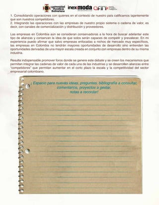 1. Consolidando operaciones con quienes en el contexto de nuestro país calificamos tajantemente
que son nuestros competidores.
2. Integrando las operaciones con las empresas de nuestro propio sistema o cadena de valor, es
decir, con canales de comercialización y distribución y proveedores.

Las empresas en Colombia aún se consideran conservadoras a la hora de buscar adelantar este
tipo de alianzas y conservan la idea de que solos serán capaces de competir y prevalecer. En mi
experiencia puedo afirmar que salvo empresas enfocadas a nichos de mercado muy específicos,
las empresas en Colombia no tendrán mayores oportunidades de desarrollo sino entienden las
oportunidades derivadas de una mayor escala creada en conjunto con empresas dentro de su misma
industria.

Resulta indispensable promover foros donde se genere este debate y se creen los mecanismos que
permitan integrar las cadenas de valor de cada una de las industrias y se desarrollen alianzas entre
“competidores” que permitan aumentar en el corto plazo la escala y la competitividad del sector
empresarial colombiano.
 