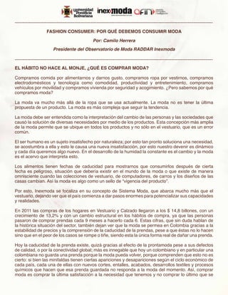 -------------------------------------------------------------------------------------------------------------------------------------

                     FASHION CONSUMER: POR QUÉ DEBEMOS CONSUMIR MODA

                                                    Por: Camilo Herrera
                         Presidente del Observatorio de Moda RADDAR Inexmoda

-------------------------------------------------------------------------------------------------------------------------------------
EL HÁBITO NO HACE AL MONJE, ¿QUÉ ES COMPRAR MODA?

Compramos comida por alimentarnos y darnos gusto, compramos ropa por vestirnos, compramos
electrodomésticos y tecnología como comodidad, productividad y entretenimiento, compramos
vehículos por movilidad y compramos vivienda por seguridad y acogimiento. ¿Pero sabemos por qué
compramos moda?

La moda va mucho más allá de la ropa que se usa actualmente. La moda no es tener la última
propuesta de un producto. La moda es más compleja que seguir la tendencia.

La moda debe ser entendida como la interpretación del cambio de las personas y las sociedades que
causó la solución de diversas necesidades por medio de los productos. Esta concepción más amplia
de la moda permite que se ubique en todos los productos y no sólo en el vestuario, que es un error
común.

El ser humano es un sujeto insatisfecho por naturaleza; por esto tan pronto soluciona una necesidad,
se acostumbra a ella y esto le causa una nueva insatisfacción, por esto nuestro devenir es dinámico
y cada día queremos algo nuevo. En el desarrollo de la humidad la constante es el cambio y la moda
es el acervo que interpreta esto.

Los alimentos tienen fechas de caducidad para mostrarnos que consumirlos después de cierta
fecha es peligroso, situación que debería existir en el mundo de la moda o que existe de manera
omnisciente cuando las colecciones de vestuario, de computadores, de carros y los diseños de las
casas cambian. Así la moda es algo como un sello de “vigencia del producto”.

Por esto, Inexmoda se focaliza en su concepto de Sistema Moda, que abarca mucho más que el
vestuario, dejando ver que el país comienza a dar pasos enormes para potencializar sus capacidades
y realidades.

En 2011 las compras de los hogares en Vestuario y Calzado llegaron a los $ 14,8 billones, con un
crecimiento de 13,2% y con un cambio estructural en los hábitos de compra, ya que las personas
pasaron de comprar prendas cada 9 meses a hacerlo cada 6. Estas cifras, que sin duda hablan de
la histórica situación del sector, también dejan ver que la moda se permea en Colombia gracias a la
estabilidad de precios y la comprensión de la caducidad de la prendas, pese a que éstas no lo hacen
sino que en el peor de los casos se rompe o tiñe, siendo esta la única forma real de dañar una prenda.

Hoy la caducidad de la prenda existe, quizá gracias al efecto de la prontamoda pese a sus defectos
de calidad, o por la conectividad global; más es innegable que hoy un colombiano y en particular una
colombiana no guarda una prenda porque la moda pueda volver, porque comprenden que esto no es
cierto: si bien las minifaldas tienen ciertas apariciones y desapariciones según el ciclo económico de
cada país, cada una de ellas con nuevos cortes, entalles, acabados, desarrollos textiles y procesos
químicos que hacen que esa prenda guardada no responda a la moda del momento. Así, comprar
moda es comprar la última satisfacción a la necesidad que tenemos y no comprar lo último que se
 