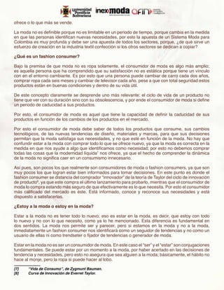 ofrece o lo que más se vende.

La moda no es definible porque no es limitable en un periodo de tiempo, porque cambia en la medida
en que las personas identifican nuevas necesidades, por esto la apuesta de un Sistema Moda para
Colombia es muy profunda y debe ser una apuesta de todos los sectores, porque, ¿de qué sirve un
esfuerzo de creación en la industria textil confección si los otros sectores se dedican a copiar?

¿Qué es un fashion consumer?

Bajo la premisa de que moda no es ropa solamente, el consumidor de moda es algo más amplio;
es aquella persona que ha comprendido que su satisfacción no es estática porque tiene un vínculo
con en el entorno cambiante. Es por esto que una persona puede cambiar de carro cada dos años,
comprar ropa cada seis meses y cambiar de televisor cada año, pese a que con total seguridad estos
productos están en buenas condiciones y dentro de su vida útil.

De este concepto claramente se desprende uno más relevante: el ciclo de vida de un producto no
tiene que ver con su duración sino con su obsolescencia, y por ende el consumidor de moda si define
un periodo de caducidad a sus productos.

Por esto, el consumidor de moda es aquel que tiene la capacidad de definir la caducidad de sus
productos en función de los cambios de los productos en el mercado.

Por esto el consumidor de moda debe saber de todos los productos que consume, sus cambios
tecnológicos, de las nuevas tendencias de diseño, materiales y marcas, para que sus decisiones
permitan que la moda satisfaga sus necesidades, y no que esté en función de la moda. No hay que
confundir estar a la moda con comprar todo lo que se ofrece nuevo, ya que la moda es correcta en la
medida en que nos ayude a algo que identificamos como necesidad; por esto no debemos comprar
todas las cosas que la modernidad líquida7 nos ofrece, ya que el hecho de comprender la dinámica
de la moda no significa caer en un consumismo innecesario.

Así pues, son pocos los que realmente son consumidores de moda o fashion consumers, ya que son
muy pocos los que logran estar bien informados para tomar decisiones. En este punto es donde el
fashion consumer se distancia del comprador “innovador” de la teoría de Taylor del ciclo de innovación
de producto8, ya que este compra el último lanzamiento para probarlo, mientras que el consumidor de
moda lo compra estando más seguro de que efectivamente es lo que necesita. Por esto el consumidor
más calificado del mercado es éste. Está informado, conoce y reconoce sus necesidades y está
dispuesto a satisfacerlas.

¿Estoy a la moda o estoy en la moda?

Estar a la moda no es tener todo lo nuevo, eso es estar en la moda, es decir, que estoy con todo
lo nuevo y no con lo que necesito, como ya lo he mencionado. Esta diferencia es fundamental en
dos sentidos. La moda nos permite ser y parecer, pero si estamos en la moda y no a la moda,
inmediatamente un fashion consumer nos identificará como un seguidor de tendencias y no como un
usuario de ellas ni como trendseter o fijador de tendencias o generador de moda.

Estar en la moda no es ser un consumidor de moda. En este caso el “ser” y el “estar” son conjugaciones
fundamentales. Se puede estar por un momento a la moda, por haber acertado en las decisiones de
tendencia y necesidades, pero esto no asegura que sea alguien a la moda; básicamente, el hábito no
hace al monje, pero la ropa si puede hacer al lobo.

[7]	   “Vida de Consumo”, de Zygmunt Bauman.
[8]	   Curva de Innovación de Everret Taylor.
 