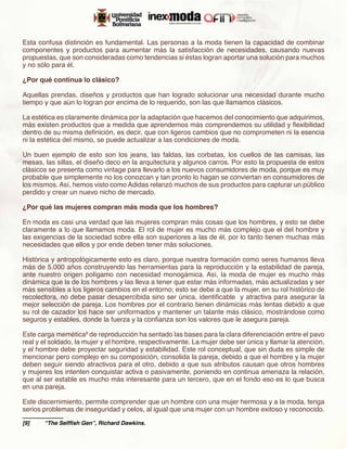 Esta confusa distinción es fundamental. Las personas a la moda tienen la capacidad de combinar
componentes y productos para aumentar más la satisfacción de necesidades, causando nuevas
propuestas, que son consideradas como tendencias si éstas logran aportar una solución para muchos
y no sólo para él.

¿Por qué continua lo clásico?

Aquellas prendas, diseños y productos que han logrado solucionar una necesidad durante mucho
tiempo y que aún lo logran por encima de lo requerido, son las que llamamos clásicos.

La estética es claramente dinámica por la adaptación que hacemos del conocimiento que adquirimos,
más existen productos que a medida que aprendemos más comprendemos su utilidad y flexibilidad
dentro de su misma definición, es decir, que con ligeros cambios que no comprometen ni la esencia
ni la estética del mismo, se puede actualizar a las condiciones de moda.

Un buen ejemplo de esto son los jeans, las faldas, las corbatas, los cuellos de las camisas, las
mesas, las sillas, el diseño deco en la arquitectura y algunos carros. Por esto la propuesta de estos
clásicos se presenta como vintage para llevarlo a los nuevos consumidores de moda, porque es muy
probable que simplemente no los conozcan y tan pronto lo hagan se conviertan en consumidores de
los mismos. Así, hemos visto como Adidas relanzó muchos de sus productos para capturar un público
perdido y crear un nuevo nicho de mercado.

¿Por qué las mujeres compran más moda que los hombres?

En moda es casi una verdad que las mujeres compran más cosas que los hombres, y esto se debe
claramente a lo que llamamos moda. El rol de mujer es mucho más complejo que el del hombre y
las exigencias de la sociedad sobre ella son superiores a las de él, por lo tanto tienen muchas más
necesidades que ellos y por ende deben tener más soluciones.

Histórica y antropológicamente esto es claro, porque nuestra formación como seres humanos lleva
más de 5.000 años construyendo las herramientas para la reproducción y la estabilidad de pareja,
ante nuestro origen polígamo con necesidad monogámica. Así, la moda de mujer es mucho más
dinámica que la de los hombres y las lleva a tener que estar más informadas, más actualizadas y ser
más sensibles a los ligeros cambios en el entorno; esto se debe a que la mujer, en su rol histórico de
recolectora, no debe pasar desapercibida sino ser única, identificable y atractiva para asegurar la
mejor selección de pareja. Los hombres por el contrario tienen dinámicas más lentas debido a que
su rol de cazador los hace ser uniformados y mantener un talante más clásico, mostrándose como
seguros y estables, donde la fuerza y la confianza son los valores que le asegura pareja.

Este carga memética9 de reproducción ha sentado las bases para la clara diferenciación entre el pavo
real y el soldado, la mujer y el hombre, respectivamente. La mujer debe ser única y llamar la atención,
y el hombre debe proyectar seguridad y estabilidad. Este rol conceptual, que sin duda es simple de
mencionar pero complejo en su composición, consolida la pareja, debido a que el hombre y la mujer
deben seguir siendo atractivos para el otro, debido a que sus atributos causan que otros hombres
y mujeres los intenten conquistar activa o pasivamente, poniendo en continua amenaza la relación,
que al ser estable es mucho más interesante para un tercero, que en el fondo eso es lo que busca
en una pareja.

Este discernimiento, permite comprender que un hombre con una mujer hermosa y a la moda, tenga
serios problemas de inseguridad y celos, al igual que una mujer con un hombre exitoso y reconocido.
[9]	   “The Selffish Gen”, Richard Dawkins.
 