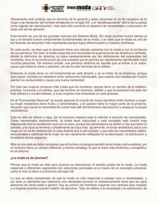 Obviamente este análisis cae en terrenos de lo general y debe reconocer el rol de cazadora de la
mujer y de recolector del hombre fortalecido en el siglo XX, y el “desdibujamiento” del rol de la pareja
como agente de reproducción, mas esto sólo aumenta el espectro de necesidades a solucionar en
cada uno de los géneros.

Esta tensión es uno de los grandes motores del Sistema Moda. Sin duda durante mucho tiempo el
lujo y el tamaño fueron componentes fundamentales de la moda, y es claro que la moda es uno de
los factores de atracción más importantes porque logra diferenciación y muestra confianza.

En este punto, es claro que la atracción tiene una relación estrecha con la moda y con la confianza
de una persona. Por esto, la moda responde a la necesidad de la persona de ser atractiva y confiada,
donde la definición de atractiva no pasa necesariamente por las definiciones del estereotipo del
momento, sino en la construcción de una unicidad que le permita ser rápidamente identificable entre
muchas personas. De manera simple: una persona atractiva es aquella que al entrar a un salón,
causa que todos la miren y admiren, sin ser la más hermosa de la velada.

Entonces la moda tiene un rol fundamental en esta tensión y es el motor de la dinámica, porque
para lograr unicidad es necesario tener soluciones individuales, que cuando son tenidas por mucho
pierden su exclusividad y causa una nueva necesidad.

Por esto las mujeres compran más moda que los hombres, porque tiene un sentido de lo estético,
práctico, funcional y el cambio, que los hombre no tenemos, debido a que la sociedad nos pide ser
más clásicos y conservadores, y a las mujeres más dinámicas en este proceso.

En el “Economista Racional” se puede apreciar el vínculo de mutuo beneficio entre hombre y mujer.
La mujer recolectora tiene frutos y carbohidratos, y el cazador tiene la mayor parte de la proteína,
situación que causa la necesidad de unirse más allá del fenómeno reproductivo y asegurar la propia
subsistencia.

Esto no sólo se refiere a ropa, por el contrario impacta todo lo referido a solución de necesidades.
Como mencionaba anteriormente, la moda tiene caducidad y este concepto está mucho más
relacionado con la recolección que con la caza, porque los perecederos se dañan y hay que botar lo
dañado, y la caza se termina y simplemente se caza más. Igualmente, el rol de recolectora ubica a la
mujer en un rol de relación con la casa distinta que la del cazador, y por esto las necesidades vitales,
emocionales y estéticas de la mujer se ven claramente reflejadas en la decoración, la distribución y
la estética de los espacios.

Más no con esto se debe considerar que el hombre no tenga el sentido de la moda o de la estética, por
el contrario tiene un versión diferente y menos compleja, lo que lo hace más dinámico y competitivo
en el entorno.

¿La moda es de jóvenes?

Pensar que la moda es sólo para jóvenes es desconocer el sentido propio de la moda. La moda
responde a diferentes segmentos con soluciones puntuales en el marco de un concepto universal,
como lo hizo el deco a comienzos del siglo XX.

Lo que se debe comprender es que la moda no sólo responde a edades sino a necesidades, y
por esto un elemento que soluciona una necesidad puntual no necesariamente tiene que ser para
personas de cierta edad o género: hoy es común ver hombres mayores con camisas polo rosadas
y a mujeres jóvenes usando maletín de ejecutivo. Todo se refiere a la necesidad y la satisfacción de
 