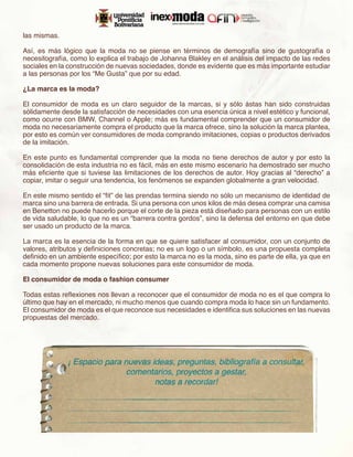 las mismas.

Así, es más lógico que la moda no se piense en términos de demografía sino de gustografía o
necesitografía, como lo explica el trabajo de Johanna Blakley en el análisis del impacto de las redes
sociales en la construcción de nuevas sociedades, donde es evidente que es más importante estudiar
a las personas por los “Me Gusta” que por su edad.

¿La marca es la moda?

El consumidor de moda es un claro seguidor de la marcas, si y sólo ástas han sido construidas
sólidamente desde la satisfacción de necesidades con una esencia única a nivel estético y funcional,
como ocurre con BMW, Channel o Apple; más es fundamental comprender que un consumidor de
moda no necesariamente compra el producto que la marca ofrece, sino la solución la marca plantea,
por esto es común ver consumidores de moda comprando imitaciones, copias o productos derivados
de la imitación.

En este punto es fundamental comprender que la moda no tiene derechos de autor y por esto la
consolidación de esta industria no es fácil, más en este mismo escenario ha demostrado ser mucho
más eficiente que si tuviese las limitaciones de los derechos de autor. Hoy gracias al “derecho” a
copiar, imitar o seguir una tendencia, los fenómenos se expanden globalmente a gran velocidad.

En este mismo sentido el “fit” de las prendas termina siendo no sólo un mecanismo de identidad de
marca sino una barrera de entrada. Si una persona con unos kilos de más desea comprar una camisa
en Benetton no puede hacerlo porque el corte de la pieza está diseñado para personas con un estilo
de vida saludable, lo que no es un “barrera contra gordos”, sino la defensa del entorno en que debe
ser usado un producto de la marca.

La marca es la esencia de la forma en que se quiere satisfacer al consumidor, con un conjunto de
valores, atributos y definiciones concretas; no es un logo o un símbolo, es una propuesta completa
definido en un ambiente específico; por esto la marca no es la moda, sino es parte de ella, ya que en
cada momento propone nuevas soluciones para este consumidor de moda.

El consumidor de moda o fashion consumer

Todas estas reflexiones nos llevan a reconocer que el consumidor de moda no es el que compra lo
último que hay en el mercado, ni mucho menos que cuando compra moda lo hace sin un fundamento.
El consumidor de moda es el que reconoce sus necesidades e identifica sus soluciones en las nuevas
propuestas del mercado.
 
