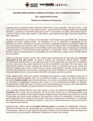-------------------------------------------------------------------------------------------------------------------------------------

           SISTEMA MODA DESDE EL MODELO INTEGRAL DE LA COMERCIALIZACIÓN

                                                Por: Jorge Andrés Orozco

                                         Director en Líderes en Franquicias.

-------------------------------------------------------------------------------------------------------------------------------------
Cualquier plan de expansión debe responder claramente a cinco preguntas: ¿Por qué crecer?, ¿cuál
es la razón fundamental por la que quiero crecer?, ¿qué beneficios y riesgos implicará la estrategia
definida?, ¿cuándo es el momento ideal para crecer?, de acuerdo a mi perfil ¿cómo debo crecer?,
¿cuál es la forma como debo crecer?, y por último ¿qué requiero para lograr que este crecimiento
sea sostenible?

“El plan de expansión va en línea con lo planeado” mencionaba hace poco Pablo Isla, Consejero
delegado del grupo español Inditex. “El crecimiento no es un accidente, la expansión de una
compañía se prevé y se planifica” opinaba Luc Gerard, presidente del grupo de inversión Tribeca en
una conversación que teníamos hace un tiempo. Un par de frases cortas y contundentes, con una
profundidad infinita que sólo pueden ser entendidas dentro del contexto de una empresa con seriedad
y profesionalismo a nivel estructural para potenciar su crecimiento. Aclaro, nada tiene que ver el
tamaño, todas las empresas que en la actualidad son los referentes a seguir fueron también pymes
en su momento.

Todas las empresas quieren vender más, quieren ganar participación de mercado, pero entender
claramente el por qué crecer, es quizá la esencia del crecimiento. Marvin Bower, fundador
de McKinseyConsulting decía a sus ejecutivos que lo más importante era solucionar el problema
correcto, pues sería muy grave solucionar muy bien el problema incorrecto. Por esta razón, será
determinante conocer la razón esencial del interés de crecer: el mercado local ya no cuenta con
suficiente espacio para crecer y debe buscar nuevas oportunidades, requiere contar con mayor
cobertura para optimizar sus recursos, la competencia lo está “obligando” a moverse rápidamente y
no puede perder terreno, o es una oportunidad del corto plazo que se le presenta.

Crecer deberá partir como una decisión estratégica del negocio y como tal deberá contar con el
apoyo de la dirección general. Aquí no hay términos medios, o se apoya con toda la decisión o
no, punto. Cuándo crecer, parte de esta premisa, si la junta o el comité de dirección o la gerencia
no encuentra la justificación necesaria para crecer o no da lineamientos decididos al respecto,
el crecimiento no será más que una ilusión que se desvanecerá poco a poco, y por ende bajará la
credibilidad de la compañía y la desmotivación al interior de la misma.

Una vez tenga claridad del por qué y del cuándo, es hora de determinar cuál es el perfil de la
compañía, de su junta y de sus directivos. No es lo mismo contar con un perfil Desarrollador que
busca crecer con rapidez, lo que implica mayores riesgos aunque calculados, que contar con un perfil
Conservador que busca mayor certeza en las acciones a tomar en la expansión, mientras que un
perfil Controlador de los directivos hará mucho más lento el proceso de crecimiento, y ni qué decir
del perfil Paquidérmico “parálisis por análisis”, o peor aún, el Oportunista que lo único que conlleva
es a negocios gana-pierde.

A partir de aquí, definir cual será la mejor forma de crecer es cuestión de metodología y proceso.
Teniendo la certeza de las necesidades de la compañía, lo que se busca a través de un tercero
(“inversionista - gestor”) es que apoye la expansión, basado en la fórmula que mejor convenga para
cada mercado, ya sea licencia, distribución, franquicia o incluso Joint venture.
 