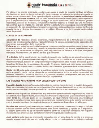 Por último y no menos importante, es claro que crecer a través de terceros conlleva beneficios
significativos en términos de menor inversión y menor riesgo, sin embargo, es equivocado quedarse
en ese simple planteamiento. Para lograr los objetivos planteados se requiere invertir en términos
de capital y recursos humanos. Por un lado, es necesario contar con un presupuesto importante
para la expansión local o internacional, conseguir los socios adecuados, pautar en medios, generar
credibilidad, conocer los mercados, estructurar el modelo y soportar la red son sólo una muestra de
las acciones que ello implica. Por otro lado generar la estructura necesaria para potenciar el modelo
de expansión. En este aspecto las empresas internacionales establecidas si que pueden dar fe de la
importancia de un director de expansión con un rol bien diferente al rol del comercial tradicional de
venta de producto.

CLAVES EN LA EXPANSIÓN

Asignación de Recursos: crecer, expandirse, independientemente de la fórmula que se escoja,
requiere de inversiones importantes. Hasta el momento no se conocen crecimientos sostenibles sin
inversiones que respalden dicho crecimiento. 
Enfocarse: son tantas las oportunidades que se presentan para las compañías en crecimiento, que
es excesivamente fácil distraerse y desenfocarse en la expansión, por lo cual, dependiendo de la
fase en la que se encuentre su compañía, será mejor enfocar los recursos al inicio en muy pocos
mercados, muchas veces uno a la vez es más que suficiente. 
 
 A la Medida: defina su estructura y su modelo de negocio a su medida, no se sobredimensione, no
quiera subir al 5° piso no conoce ni el segundo. En muchas oportunidades las empresas plantean
modelos complejos, basados en comparaciones poco objetivas con otras marcas o negocios que en
la realidad del día a día no son capaces de cumplir. En algunos casos será mejor iniciar con modelos
de negocio más simples como concesión, distribución o licencias, y posteriormente ir evolucionando.
Regla 10x100: esta regla es conocida a nivel internacional por la mayoría de compañías exitosas
en su expansión, en la cual se plantea la necesidad de centrar todos los esfuerzos en abrir las
primeras 10 tiendas o puntos de venta con la rigurosidad necesaria para que sean exitosas y de ahí
en adelante las demás se abrirán con una facilidad sorprendente. 

LAS MEJORES ALTERNATIVAS PARA CRECER CON TERCEROS

Inversión directa: la compañía dueña del modelo de negocio opera él mismo el modelo de negocio.
Se da para mercados de interés, de control y gestión. Esta fórmula de expansión es la más beneficiosa
en términos económicos, siempre y cuando se cuente con los recursos necesarios.
 
Licencia: este esquema de expansión es muy interesante para modelos de negocio que no cuentan
con estructura de soporte fuerte, ni con recursos financieros importantes y que inicialmente pueden
estar dando los primeros pasos de su expansión. De igual manera representa una flexibilidad
importante para la empresa, dado que no se compromete necesariamente a dar soporte permanente,
mas sí lineamientos claros de manejo de la marca, la inversión es desarrollada por el tercero.
 
Distribución: es una figura interesante para modelos que no tienen un concepto de negocio definido
o incluso aquellos que lo tienen pero quieren tener mayor flexibilidad y rapidez en la expansión.
El soporte permanente no es un elemento esencial dentro de la relación contractual. Un esquema
interesante para empresas que controlan directamente la producción del negocio.
 
Joint venture:  esta figura de crecimiento compartido con un socio local, le permite a la empresa
acceder a conocimiento del mercado local y a la vez contar con un importante control del modelo de
 