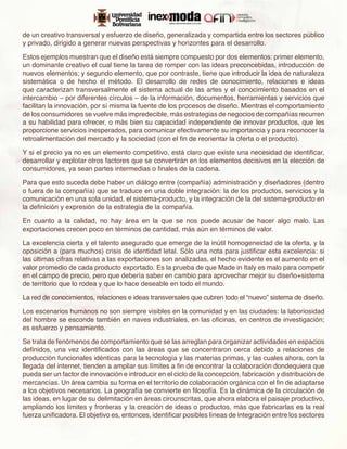 de un creativo transversal y esfuerzo de diseño, generalizada y compartida entre los sectores público
y privado, dirigido a generar nuevas perspectivas y horizontes para el desarrollo.

Estos ejemplos muestran que el diseño está siempre compuesto por dos elementos: primer elemento,
un dominante creativo el cual tiene la tarea de romper con las ideas preconcebidas, introducción de
nuevos elementos; y segundo elemento, que por contraste, tiene que introducir la idea de naturaleza
sistemática o de hecho el método. El desarrollo de redes de conocimiento, relaciones e ideas
que caracterizan transversalmente el sistema actual de las artes y el conocimiento basados en el
intercambio – por diferentes círculos – de la información, documentos, herramientas y servicios que
facilitan la innovación, por sí misma la fuente de los procesos de diseño. Mientras el comportamiento
de los consumidores se vuelve más impredecible, más estrategias de negocios de compañías recurren
a su habilidad para ofrecer, o más bien su capacidad independiente de innovar productos, que les
proporcione servicios inesperados, para comunicar efectivamente su importancia y para reconocer la
retroalimentación del mercado y la sociedad (con el fin de reorientar la oferta o el producto).

Y si el precio ya no es un elemento competitivo, está claro que existe una necesidad de identificar,
desarrollar y explotar otros factores que se convertirán en los elementos decisivos en la elección de
consumidores, ya sean partes intermedias o finales de la cadena.

Para que esto suceda debe haber un diálogo entre (compañía) administración y diseñadores (dentro
o fuera de la compañía) que se traduce en una doble integración: la de los productos, servicios y la
comunicación en una sola unidad, el sistema-producto, y la integración de la del sistema-producto en
la definición y expresión de la estrategia de la compañía.

En cuanto a la calidad, no hay área en la que se nos puede acusar de hacer algo malo. Las
exportaciones crecen poco en términos de cantidad, más aún en términos de valor.

La excelencia cierta y el talento asegurado que emerge de la inútil homogeneidad de la oferta, y la
oposición a (para muchos) crisis de identidad letal. Sólo una nota para justificar esta excelencia: si
las últimas cifras relativas a las exportaciones son analizadas, el hecho evidente es el aumento en el
valor promedio de cada producto exportado. Es la prueba de que Made in Italy es malo para competir
en el campo de precio, pero que debería saber en cambio para aprovechar mejor su diseño+sistema
de territorio que lo rodea y que lo hace deseable en todo el mundo.

La red de conocimientos, relaciones e ideas transversales que cubren todo el “nuevo” sistema de diseño.

Los escenarios humanos no son siempre visibles en la comunidad y en las ciudades: la laboriosidad
del hombre se esconde también en naves industriales, en las oficinas, en centros de investigación;
es esfuerzo y pensamiento.

Se trata de fenómenos de comportamiento que se las arreglan para organizar actividades en espacios
definidos, una vez identificados con las áreas que se concentraron cerca debido a relaciones de
producción funcionales idénticas para la tecnología y las materias primas, y las cuales ahora, con la
llegada del internet, tienden a ampliar sus límites a fin de encontrar la colaboración dondequiera que
pueda ser un factor de innovación e introducir en el ciclo de la concepción, fabricación y distribución de
mercancías. Un área cambia su forma en el territorio de colaboración orgánica con el fin de adaptarse
a los objetivos necesarios. La geografía se convierte en filosofía. Es la dinámica de la circulación de
las ideas, en lugar de su delimitación en áreas circunscritas, que ahora elabora el paisaje productivo,
ampliando los límites y fronteras y la creación de ideas o productos, más que fabricarlas es la real
fuerza unificadora. El objetivo es, entonces, identificar posibles líneas de integración entre los sectores
 