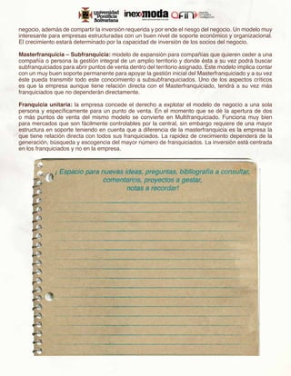 negocio, además de compartir la inversión requerida y por ende el riesgo del negocio. Un modelo muy
interesante para empresas estructuradas con un buen nivel de soporte económico y organizacional.
El crecimiento estará determinado por la capacidad de inversión de los socios del negocio.
 
Masterfranquicia – Subfranquicia: modelo de expansión para compañías que quieren ceder a una
compañía o persona la gestión integral de un amplio territorio y donde ésta a su vez podrá buscar
subfranquiciados para abrir puntos de venta dentro del territorio asignado. Este modelo implica contar
con un muy buen soporte permanente para apoyar la gestión inicial del Masterfranquiciado y a su vez
éste pueda transmitir todo este conocimiento a subsubfranquiciados. Uno de los aspectos críticos
es que la empresa aunque tiene relación directa con el Masterfranquiciado, tendrá a su vez más
franquiciados que no dependerán directamente.
 
Franquicia unitaria: la empresa concede el derecho a explotar el modelo de negocio a una sola
persona y específicamente para un punto de venta. En el momento que se dé la apertura de dos
o más puntos de venta del mismo modelo se convierte en Multifranquiciado. Funciona muy bien
para mercados que son fácilmente controlables por la central, sin embargo requiere de una mayor
estructura en soporte teniendo en cuenta que a diferencia de la masterfranquicia es la empresa la
que tiene relación directa con todos sus franquiciados. La rapidez de crecimiento dependerá de la
generación, búsqueda y escogencia del mayor número de franquiciados. La inversión está centrada
en los franquiciados y no en la empresa.
 