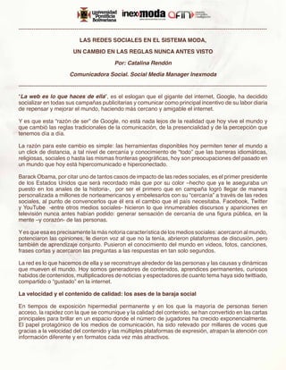 -------------------------------------------------------------------------------------------------------------------------------------

                                LAS REDES SOCIALES EN EL SISTEMA MODA,

                             UN CAMBIO EN LAS REGLAS NUNCA ANTES VISTO

                                                   Por: Catalina Rendón

                           Comunicadora Social. Social Media Manager Inexmoda

-------------------------------------------------------------------------------------------------------------------------------------
“La web es lo que haces de ella”, es el eslogan que el gigante del internet, Google, ha decidido
socializar en todas sus campañas publicitarias y comunicar como principal incentivo de su labor diaria
de repensar y mejorar el mundo, haciendo más cercano y amigable el internet.

Y es que esta “razón de ser” de Google, no está nada lejos de la realidad que hoy vive el mundo y
que cambió las reglas tradicionales de la comunicación, de la presencialidad y de la percepción que
tenemos día a día.

La razón para este cambio es simple: las herramientas disponibles hoy permiten tener el mundo a
un click de distancia, a tal nivel de cercanía y conocimiento de “todo” que las barreras idiomáticas,
religiosas, sociales o hasta las mismas fronteras geográficas, hoy son preocupaciones del pasado en
un mundo que hoy está hipercomunicado e hiperconectado.

Barack Obama, por citar uno de tantos casos de impacto de las redes sociales, es el primer presidente
de los Estados Unidos que será recordado más que por su color –hecho que ya le aseguraba un
puesto en los anales de la historia-, por ser el primero que en campaña logró llegar de manera
personalizada a millones de norteamericanos y embelesarlos con su “cercanía” a través de las redes
sociales, al punto de convencerlos que él era el cambio que el país necesitaba. Facebook, Twitter
y YouTube -entre otros medios sociales- hicieron lo que innumerables discursos y apariciones en
televisión nunca antes habían podido: generar sensación de cercanía de una figura pública, en la
mente –y corazón- de las personas.

Y es que esa es precisamente la más notoria característica de los medios sociales: acercaron al mundo,
potenciaron las opiniones, le dieron voz al que no la tenía, abrieron plataformas de discusión, pero
también de aprendizaje conjunto. Pusieron el conocimiento del mundo en videos, fotos, canciones,
frases cortas y acercaron las preguntas a las respuestas en tan solo segundos.

La red es lo que hacemos de ella y se reconstruye alrededor de las personas y las causas y dinámicas
que mueven el mundo. Hoy somos generadores de contenidos, aprendices permanentes, curiosos
habidos de contenidos, multiplicadores de noticias y espectadores de cuanto tema haya sido twittiado,
compartido o “gustado” en la internet.

La velocidad y el contenido de calidad: los ases de la baraja social

En tiempos de exposición hipermedial permanente y en los que la mayoría de personas tienen
acceso, la rapidez con la que se comunique y la calidad del contenido, se han convertido en las cartas
principales para brillar en un espacio donde el número de jugadores ha crecido exponencialmente.
El papel protagónico de los medios de comunicación, ha sido relevado por millares de voces que
gracias a la velocidad del contenido y las múltiples plataformas de expresión, atrapan la atención con
información diferente y en formatos cada vez más atractivos.
 