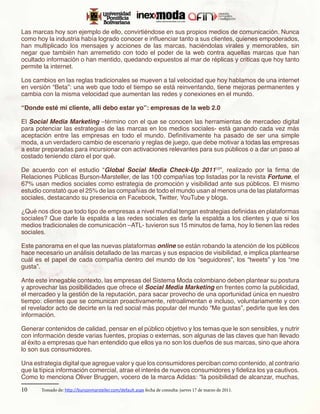 Las marcas hoy son ejemplo de ello, convirtiéndose en sus propios medios de comunicación. Nunca
como hoy la industria había logrado conocer e influenciar tanto a sus clientes, quienes empoderados,
han multiplicado los mensajes y acciones de las marcas, haciéndolas virales y memorables, sin
negar que también han arremetido con todo el poder de la web contra aquellas marcas que han
ocultado información o han mentido, quedando expuestos al mar de réplicas y criticas que hoy tanto
permite la internet.

Los cambios en las reglas tradicionales se mueven a tal velocidad que hoy hablamos de una internet
en versión “Beta”: una web que todo el tiempo se está reinventando, tiene mejoras permanentes y
cambia con la misma velocidad que aumentan las redes y conexiones en el mundo.

“Donde esté mi cliente, allí debo estar yo”: empresas de la web 2.0

El Social Media Marketing –término con el que se conocen las herramientas de mercadeo digital
para potenciar las estrategias de las marcas en los medios sociales- está ganando cada vez más
aceptación entre las empresas en todo el mundo. Definitivamente ha pasado de ser una simple
moda, a un verdadero cambio de escenario y reglas de juego, que debe motivar a todas las empresas
a estar preparadas para incursionar con activaciones relevantes para sus públicos o a dar un paso al
costado teniendo claro el por qué.

De acuerdo con el estudio “Global Social Media Check-Up 201110”, realizado por la firma de
Relaciones Públicas Burson-Marsteller, de las 100 compañías top listadas por la revista Fortune, el
67% usan medios sociales como estrategia de promoción y visibilidad ante sus públicos. El mismo
estudio constató que el 25% de las compañías de todo el mundo usan al menos una de las plataformas
sociales, destacando su presencia en Facebook, Twitter, YouTube y blogs. 

¿Qué nos dice que todo tipo de empresas a nivel mundial tengan estrategias definidas en plataformas
sociales? Que darle la espalda a las redes sociales es darle la espalda a los clientes y que si los
medios tradicionales de comunicación –ATL- tuvieron sus 15 minutos de fama, hoy lo tienen las redes
sociales.

Este panorama en el que las nuevas plataformas online se están robando la atención de los públicos
hace necesario un análisis detallado de las marcas y sus espacios de visibilidad, e implica plantearse
cuál es el papel de cada compañía dentro del mundo de los “seguidores”, los “tweets” y los “me
gusta”.

Ante este innegable contexto, las empresas del Sistema Moda colombiano deben plantear su postura
y aprovechar las posibilidades que ofrece el Social Media Marketing en frentes como la publicidad,
el mercadeo y la gestión de la reputación, para sacar provecho de una oportunidad única en nuestro
tiempo: clientes que se comunican proactivamente, retroalimentan e incluso, voluntariamente y con
el revelador acto de decirte en la red social más popular del mundo “Me gustas”, pedirte que les des
información.

Generar contenidos de calidad, pensar en el público objetivo y los temas que le son sensibles, y nutrir
con información desde varias fuentes, propias o externas, son algunas de las claves que han llevado
al éxito a empresas que han entendido que ellos ya no son los dueños de sus marcas, sino que ahora
lo son sus consumidores.

Una estrategia digital que agregue valor y que los consumidores perciban como contenido, al contrario
que la típica información comercial, atrae el interés de nuevos consumidores y fideliza los ya cautivos.
Como lo menciona Oliver Bruggen, vocero de la marca Adidas: “la posibilidad de alcanzar, muchas,
10	 Tomado de: http://bursonmarsteller.com/default.aspx fecha de consulta: jueves 17 de marzo de 2011.
 