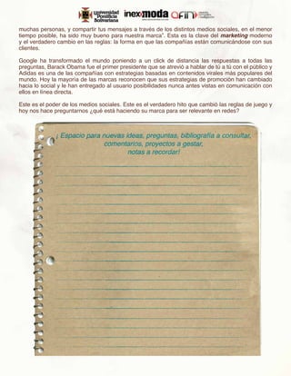 muchas personas, y compartir tus mensajes a través de los distintos medios sociales, en el menor
tiempo posible, ha sido muy bueno para nuestra marca”. Esta es la clave del marketing moderno
y el verdadero cambio en las reglas: la forma en que las compañías están comunicándose con sus
clientes.

Google ha transformado el mundo poniendo a un click de distancia las respuestas a todas las
preguntas, Barack Obama fue el primer presidente que se atrevió a hablar de tú a tú con el público y
Adidas es una de las compañías con estrategias basadas en contenidos virales más populares del
mundo. Hoy la mayoría de las marcas reconocen que sus estrategias de promoción han cambiado
hacia lo social y le han entregado al usuario posibilidades nunca antes vistas en comunicación con
ellos en línea directa.

Este es el poder de los medios sociales. Este es el verdadero hito que cambió las reglas de juego y
hoy nos hace preguntarnos ¿qué está haciendo su marca para ser relevante en redes?
 