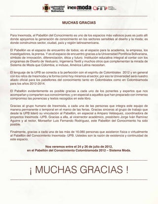 -------------------------------------------------------------------------------------------------------------------------------------

                                                  MUCHAS GRACIAS
-------------------------------------------------------------------------------------------------------------------------------------

Para Inexmoda, el Pabellón del Conocimiento es uno de los espacios más valiosos pues es justo allí
donde apoyamos la generación de conocimiento en los sectores sensibles al diseño y la moda; es
donde construimos sector, ciudad, país y región latinoamericana.

El Pabellón es el espacio de encuentro de todos; es el espacio para la academia, la empresa, los
investigadores, la prensa. Y es el espacio de encuentro gracias a la Universidad Pontificia Bolivariana,
símbolo de innovación, diferenciación, ética y futuro. Institución educativa integral al contar con los
programas de Diseño de Vestuario, Ingeniería Textil y muchos otros que complementan la mirada de
Sistema de Moda que Colombia, e incluso, América Latina necesitan.

El lenguaje de la UPB se conecta a la perfección con el espíritu de Colombiatex 2012 y en general
con los retos de Inexmoda y la forma como hoy miramos el sector, por eso la Universidad será nuestro
aliado oficial para los pabellones del conocimiento tanto en Colombiatex como en Colombiamoda
para los años 2012-2014.

El Pabellón evidentemente es posible gracias a cada uno de los ponentes y expertos que nos
acompañan y comparten sus conocimientos; y en especial a aquellos que han preparado con inmenso
compromiso las ponencias y textos recogidos en este libro.

Gracias al grupo humano de Inexmoda, a cada una de las personas que integra este equipo de
manera permanente o temporal en el marco de las ferias. Gracias sinceras al grupo de trabajo que
desde la UPB lideró su vinculación al Pabellón, en especial a Amparo Velásquez, coordinadora de
proyectos Inexmoda -UPB. Gracias a ella, al vicerrector académico, presbítero Jorge Iván Ramírez
Aguirre y al rector, Monseñor Luis Fernando Rodríguez, este Pabellón del Conocimiento ha sido
posible.

Finalmente, gracias a cada una de las más de 16.080 personas que asistieron física o virtualmente
al Pabellón del Conocimiento Inexmoda- UPB. Ustedes son la razón de existencia y continuidad de
este espacio.

                             Nos veremos entre el 24 y 26 de julio de 2012,
                en el Pabellón del Conocimiento Colombiamoda 2012 – Sistema Moda.


-------------------------------------------------------------------------------------------------------------------------------------


                  ¡ MUCHAS GRACIAS !
-------------------------------------------------------------------------------------------------------------------------------------
 