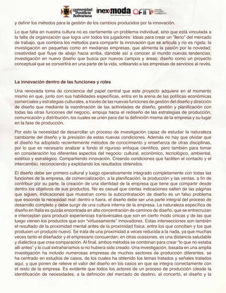 y definir los métodos para la gestión de los cambios producidos por la innovación.

Lo que falta en nuestra cultura no es ciertamente un problema individual, sino que está vinculada a
la falta de organización que logra unir todos los jugadores: Ideas para crear un ”lleno” del mercado
de trabajo, que combina los métodos para compartir la innovación que se articula y no es rígida; la
investigación en pequeñas como en medianas empresas, que alimenta la pasión por la novedad;
creatividad que fluye de abajo hacia arriba, dándole así a conocer al mundo nuevas tendencias;
investigación en nuevo diseño que busca por nuevos campos y áreas; diseño como un proyecto
conceptual que se convertirá en una parte de la vida, volteando a las empresas de servicios al revés.



La innovación dentro de las funciones y roles

Una renovada toma de conciencia del papel central que este proyecto adquiere en el momento
mismo en que, junto con sus habilidades especificas, entra en la arena de las políticas económicas
comerciales y estrategias culturales, a través de las nuevas funciones de gestión del diseño y dirección
de diseño que mediante la coordinación de las actividades de diseño, gestión y planificación con
todas las otras funciones del negocio, empuja hacia el rediseño de las estrategias de producción,
comunicación y distribución, los cuales se unen para dar la definición misma de la empresa y su lugar
en la fase de producción.

Por esto la necesidad de desarrollar un proceso de investigación capaz de estudiar la naturaleza
cambiante del diseño y la previsión de estas nuevas condiciones. Además no hay que olvidar que
el diseño ha adoptado recientemente métodos de conocimiento y enseñanza de otras disciplinas,
por lo que es necesario analizar a fondo el riguroso enfoque científico, pero también para tomar
en consideración los diferentes aspectos del negocio: cultural, económico, tecnológico, ambiental,
estético y estratégico. Compartiendo innovación. Creando condiciones que faciliten el contacto y el
intercambio, reconociendo y explotando los resultados obtenidos.

El diseño debe ser primero cultural y luego operativamente integrado completamente con todas las
funciones de la empresa, de comercialización, a la planificación, la producción y las ventas, a fin de
contribuir por su parte, la creación de una identidad de la empresa que tiene que compartir desde
dentro los objetivos de sus productos. No es casual que ciertas indicaciones salten de las páginas
que siguen, indicaciones que muestran como la subcontratación de diseño es un falso problema
que esconde la necesidad real: dentro o fuera, el diseño debe ser una parte integral del proceso de
desarrollo completo y debe surgir de una cultura interna de la empresa. La naturaleza específica de
diseño en Italia es quizás encontrada en alta concentración de caminos de diseño, que se entrecruzan
e interceptan para producir experiencias transversales que son en cierto modo únicas y de las que
luego vienen los productos que son “virtuosamente” innovadores. Estas intersecciones son también
el resultado de la proximidad mental antes de la proximidad física, entre los que conciben y los que
producen un producto nuevo. Se trata de una proximidad a veces reducida a la nada, ya que muchas
veces tanto el diseñador y el empresario concuerdan; en otras ocasiones, es una distancia saludable
y dialéctica que crea comparación. Al final, ambos métodos se combinan para crear “lo que no estaba
allí antes” y lo cual extrañaríamos si no hubiera sido creado. Una investigación, basada en una amplia
investigación ha incluido numerosas empresas de muchos sectores de producción diferentes, se
ha centrado en estudios de casos, de los cuales ha obtenido los temas tratados y señales tratados
aquí, y que ponen de relieve el valor del diseño en los casos en que se integra correctamente con
el resto de la empresa. Es evidente que todos los actores de un proceso de producción (desde la
identificación de necesidades, a la definición del mercado de destino, al concertó, el diseño y la
 