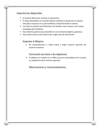 Experiencias Adquiridas
   El maestro debe tener siempre el autocontrol.
   El mejor desempeño se lo puede obtener mediante la ayuda de un maestro
    educado y reciproco en su personalidad y actitud formada en valores.
   Los niños no quieren solo dinámicas sino también cosas nuevas y con nuevas
    estrategias de enseñanza.
   Hay maestros groseros que proceden en una conducta negativa y grotesca.
   Hay maestros que no les interesa dar ningún tipo de información.


     Aspectos A Mejorar
            No acostumbramos a malos tratos y exigir nuestros derechos de
            alumnos maestros.


            Conclusión (en base a los objetivos)
            El objetivo se cumplió en un 90% ya que las autoridades de la escuela
            no colaboraron de la manera esperada.


            Observaciones y recomendaciones.
 