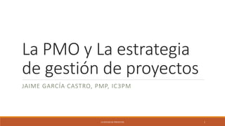 La PMO y La estrategia
de gestión de proyectos
JAIME GARCÍA CASTRO, PMP, IC3PM
1
LA OFICINA DE PROYECTOS
 