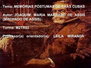 Tema: MEMÓRIAS PÓSTUMAS DE BRÁS CUBAS

Autor: JOAQUIM MARIA MACHADO DE ASSIS
(MACHADO DE ASSIS).

Turma: M2TR02

Professor(a) orientador(a):   LEILA   MIRANDA
 