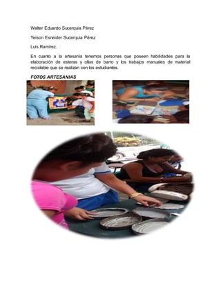 Walter Eduardo Sucerquia Pérez 
Yeison Esneider Sucerquia Pérez 
Luis Ramírez. 
En cuanto a la artesanía tenemos personas que poseen habilidades para la 
elaboración de esteras y ollas de barro y los trabajos manuales de material 
reciclable que se realizan con los estudiantes. 
FOTOS ARTESANIAS 
 