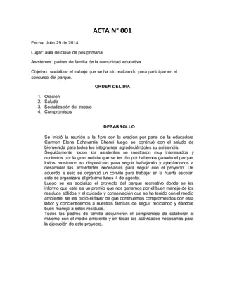 ACTA N° 001 
Fecha: Julio 29 de 2014 
Lugar: aula de clase de pos primaria 
Asistentes: padres de familia de la comunidad educativa 
Objetivo: socializar el trabajo que se ha ido realizando para participar en el 
concurso del parque. 
ORDEN DEL DIA 
1. Oración 
2. Saludo 
3. Socialización del trabajo 
4. Compromisos 
DESARROLLO 
Se inició la reunión a la 1pm con la oración por parte de la educadora 
Carmen Elena Echavarría Chanci luego se continuó con el saludo de 
bienvenida para todos los integrantes agradeciéndoles su asistencia. 
Seguidamente todos los asistentes se mostraron muy interesados y 
contentos por la gran noticia que se les dio por habernos ganado el parque, 
todos mostraron su disposición para seguir trabajando y ayudándonos a 
desarrollar las actividades necesarias para seguir con el proyecto. De 
acuerdo a esto se organizó un convite para trabajar en la huerta escolar, 
este se organizara el próximo lunes 4 de agosto. 
Luego se les socializo el proyecto del parque recreativo donde se les 
informo que este es un premio que nos ganamos por el buen manejo de los 
residuos sólidos y el cuidado y conservación que se ha tenido con el medio 
ambiente, se les pidió el favor de que continuemos comprometidos con esta 
labor y concienticemos a nuestras familias de seguir reciclando y dándole 
buen manejo a estos residuos. 
Todos los padres de familia adquirieron el compromiso de colaborar al 
máximo con el medio ambiente y en todas las actividades necesarias para 
la ejecución de este proyecto. 
 