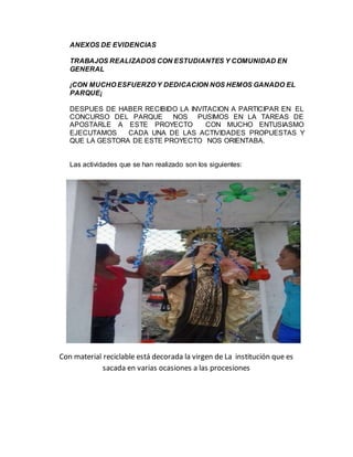ANEXOS DE EVIDENCIAS 
TRABAJOS REALIZADOS CON ESTUDIANTES Y COMUNIDAD EN 
GENERAL 
¡CON MUCHO ESFUERZO Y DEDICACION NOS HEMOS GANADO EL 
PARQUE¡ 
DESPUES DE HABER RECIBIDO LA INVITACION A PARTICIPAR EN EL 
CONCURSO DEL PARQUE NOS PUSIMOS EN LA TAREAS DE 
APOSTARLE A ESTE PROYECTO CON MUCHO ENTUSIASMO 
EJECUTAMOS CADA UNA DE LAS ACTIVIDADES PROPUESTAS Y 
QUE LA GESTORA DE ESTE PROYECTO NOS ORIENTABA. 
Las actividades que se han realizado son los siguientes: 
Con material reciclable está decorada la virgen de La institución que es 
sacada en varias ocasiones a las procesiones 
 