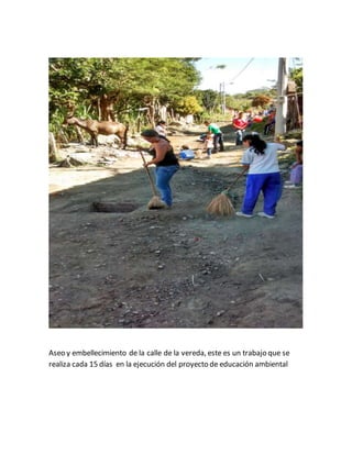 Aseo y embellecimiento de la calle de la vereda, este es un trabajo que se 
realiza cada 15 días en la ejecución del proyecto de educación ambiental 
 