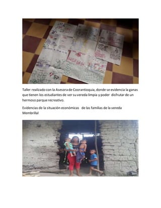 Taller realizado con la Asesora de Coorantioquia, donde se evidencia la ganas 
que tienen los estudiantes de ver su vereda limpia y poder disfrutar de un 
hermoso parque recreativo. 
Evidencias de la situación económicas de las familias de la vereda 
Membrillal 
 