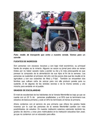 Foto: medio de transporte que entra a nuestra vereda. Vamos para un 
convite 
FUENTES DE INGRESOS 
Son personas con escasos recursos y con bajo nivel económico, su principal 
fuente de empleo es la minería. Algunos se sacan su jornal pero otros se vienen 
tristes por no haber sacado nada y perder su día y lo más preocupante es que 
piensan la comprada de la alimentación de sus hijos el fin de la semana. Las 
personas se sustentan al principio del año con los pocos días que les resulta en la 
agricultura y con sus cosechas de Maíz y Frijol. También se encuentran dos 
familias que cultivan caña de azúcar para con ella producir panela para su 
sustento, el de algunas de las veredas vecinas o de la misma vereda; y una 
minoría para venderla en el pueblo. 
GRADOS DE ESCOLARIDAD 
El nivel de escolaridad de los habitantes de la Vereda Membrillal es bajo ya que se 
cuenta con un 25 % de personas analfabetas; y un 55% que no terminaron sus 
estudios de básica primaria; y solo el 30% ha terminado al menos la primaria. 
Ahora contamos con el servicio de pos primaria que ofrece los grados hasta 
novenos por lo cual las personas de la vereda Membrillal cuentan con más 
posibilidades de estudiar. En nuestra institución estamos cubriendo también los 
grados de decimo y once pero matriculados en la institución educativa San José; 
ya que no contamos con un educador para ellos. 
 