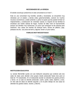 NECESIDADES DE LA VEREDA 
El estrato social que predomina en esta comunidad es el nivel 1. 
Esta es una comunidad muy humilde, sencilla y necesitada, se encuentran muy 
olvidadas por el estado y demás entes gubernamentales, carecen de muchos 
recursos económicos y están pidiendo a gritos la ayuda que les puedan brindar en 
mejoramientos y construcción de viviendas nuevas; la mayoría de las familias la 
encabeza una madre cabeza de hogar, muchas de ellas viven en hacinamiento 
porque son familias muy numerosas y lo poco que consiguen no les alcanza para 
sobrevivir. Sus casas son hechas de bareque barro, techos de plástico, paja, 
pedazos de zinc, sus pisos de tierra y algunos tienen un piso rustico. 
FAMILIAS MUY NECESITADAS 
INSTITUCION EDUCATIVA 
La vereda Membrillal cuenta con una institución educativa que contiene solo dos 
aulas de clase para atender once grupos desde preescolar hasta once para un 
total de 115 estudiantes. En el restaurante escolar se atienden los grados primero 
y tercer, en un aula se atiende preescolar, cuarto, quinto, sexto, séptimo y once, 
en otra aula de clase se atiende segundo y en el patio debajo de una carpa se 
atienden los grados octavo, noveno y décimo. 
 