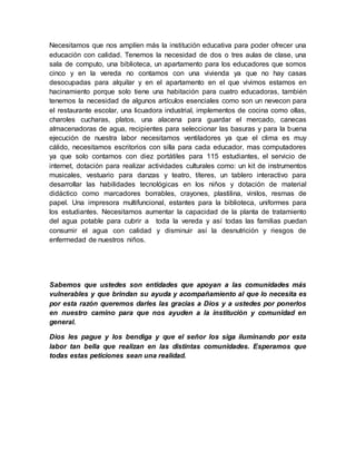 Necesitamos que nos amplíen más la institución educativa para poder ofrecer una 
educación con calidad. Tenemos la necesidad de dos o tres aulas de clase, una 
sala de computo, una biblioteca, un apartamento para los educadores que somos 
cinco y en la vereda no contamos con una vivienda ya que no hay casas 
desocupadas para alquilar y en el apartamento en el que vivimos estamos en 
hacinamiento porque solo tiene una habitación para cuatro educadoras, también 
tenemos la necesidad de algunos artículos esenciales como son un nevecon para 
el restaurante escolar, una licuadora industrial, implementos de cocina como ollas, 
charoles cucharas, platos, una alacena para guardar el mercado, canecas 
almacenadoras de agua, recipientes para seleccionar las basuras y para la buena 
ejecución de nuestra labor necesitamos ventiladores ya que el clima es muy 
cálido, necesitamos escritorios con silla para cada educador, mas computadores 
ya que solo contamos con diez portátiles para 115 estudiantes, el servicio de 
internet, dotación para realizar actividades culturales como: un kit de instrumentos 
musicales, vestuario para danzas y teatro, títeres, un tablero interactivo para 
desarrollar las habilidades tecnológicas en los niños y dotación de material 
didáctico como marcadores borrables, crayones, plastilina, vinilos, resmas de 
papel. Una impresora multifuncional, estantes para la biblioteca, uniformes para 
los estudiantes. Necesitamos aumentar la capacidad de la planta de tratamiento 
del agua potable para cubrir a toda la vereda y así todas las familias puedan 
consumir el agua con calidad y disminuir así la desnutrición y riesgos de 
enfermedad de nuestros niños. 
Sabemos que ustedes son entidades que apoyan a las comunidades más 
vulnerables y que brindan su ayuda y acompañamiento al que lo necesita es 
por esta razón queremos darles las gracias a Dios y a ustedes por ponerlos 
en nuestro camino para que nos ayuden a la institución y comunidad en 
general. 
Dios les pague y los bendiga y que el señor los siga iluminando por esta 
labor tan bella que realizan en las distintas comunidades. Esperamos que 
todas estas peticiones sean una realidad. 
 