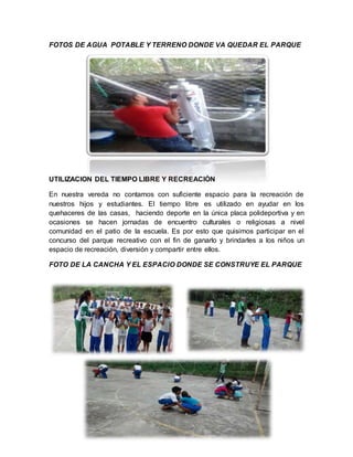 FOTOS DE AGUA POTABLE Y TERRENO DONDE VA QUEDAR EL PARQUE 
UTILIZACION DEL TIEMPO LIBRE Y RECREACIÒN 
En nuestra vereda no contamos con suficiente espacio para la recreación de 
nuestros hijos y estudiantes. El tiempo libre es utilizado en ayudar en los 
quehaceres de las casas, haciendo deporte en la única placa polideportiva y en 
ocasiones se hacen jornadas de encuentro culturales o religiosas a nivel 
comunidad en el patio de la escuela. Es por esto que quisimos participar en el 
concurso del parque recreativo con el fin de ganarlo y brindarles a los niños un 
espacio de recreación, diversión y compartir entre ellos. 
FOTO DE LA CANCHA Y EL ESPACIO DONDE SE CONSTRUYE EL PARQUE 
 