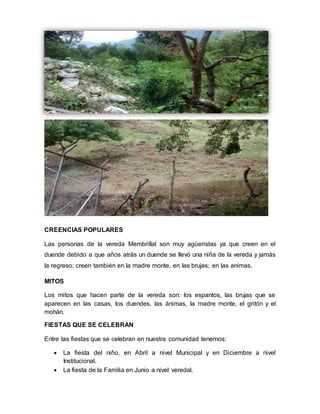 CREENCIAS POPULARES 
Las personas de la vereda Membrillal son muy agüeristas ya que creen en el 
duende debido a que años atrás un duende se llevó una niña de la vereda y jamás 
la regreso; creen también en la madre monte, en las brujas; en las animas. 
MITOS 
Los mitos que hacen parte de la vereda son: los espantos, las brujas que se 
aparecen en las casas, los duendes, las ánimas, la madre monte, el gritón y el 
mohán. 
FIESTAS QUE SE CELEBRAN 
Entre las fiestas que se celebran en nuestra comunidad tenemos: 
 La fiesta del niño, en Abril a nivel Municipal y en Diciembre a nivel 
Institucional. 
 La fiesta de la Familia en Junio a nivel veredal. 
 