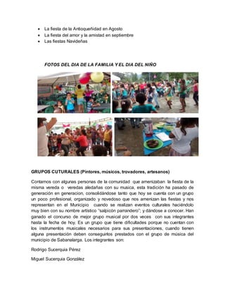  La fiesta de la Antioqueñidad en Agosto 
 La fiesta del amor y la amistad en septiembre 
 Las fiestas Navideñas 
FOTOS DEL DIA DE LA FAMILIA Y EL DIA DEL NIÑO 
GRUPOS CUTURALES (Pintores, músicos, trovadores, artesanos) 
Contamos con algunas personas de la comunidad que amenizaban la fiesta de la 
misma vereda o veredas aledañas con su musica, esta tradición ha pasado de 
generación en generacion, consolidándose tanto que hoy se cuenta con un grupo 
un poco profesional, organizado y novedoso que nos amenizan las fiestas y nos 
representan en el Municipio cuando se realizan eventos culturales haciéndolo 
muy bien con su nombre artístico “salpicón parrandero”; y dándose a conocer. Han 
ganado el concurso de mejor grupo musical por dos veces con sus integrantes 
hasta la fecha de hoy. Es un grupo que tiene dificultades porque no cuentan con 
los instrumentos musicales necesarios para sus presentaciones, cuando tienen 
alguna presentación deben conseguirlos prestados con el grupo de música del 
municipio de Sabanalarga. Los integrantes son: 
Rodrigo Sucerquia Pérez 
Miguel Sucerquia González 
 
